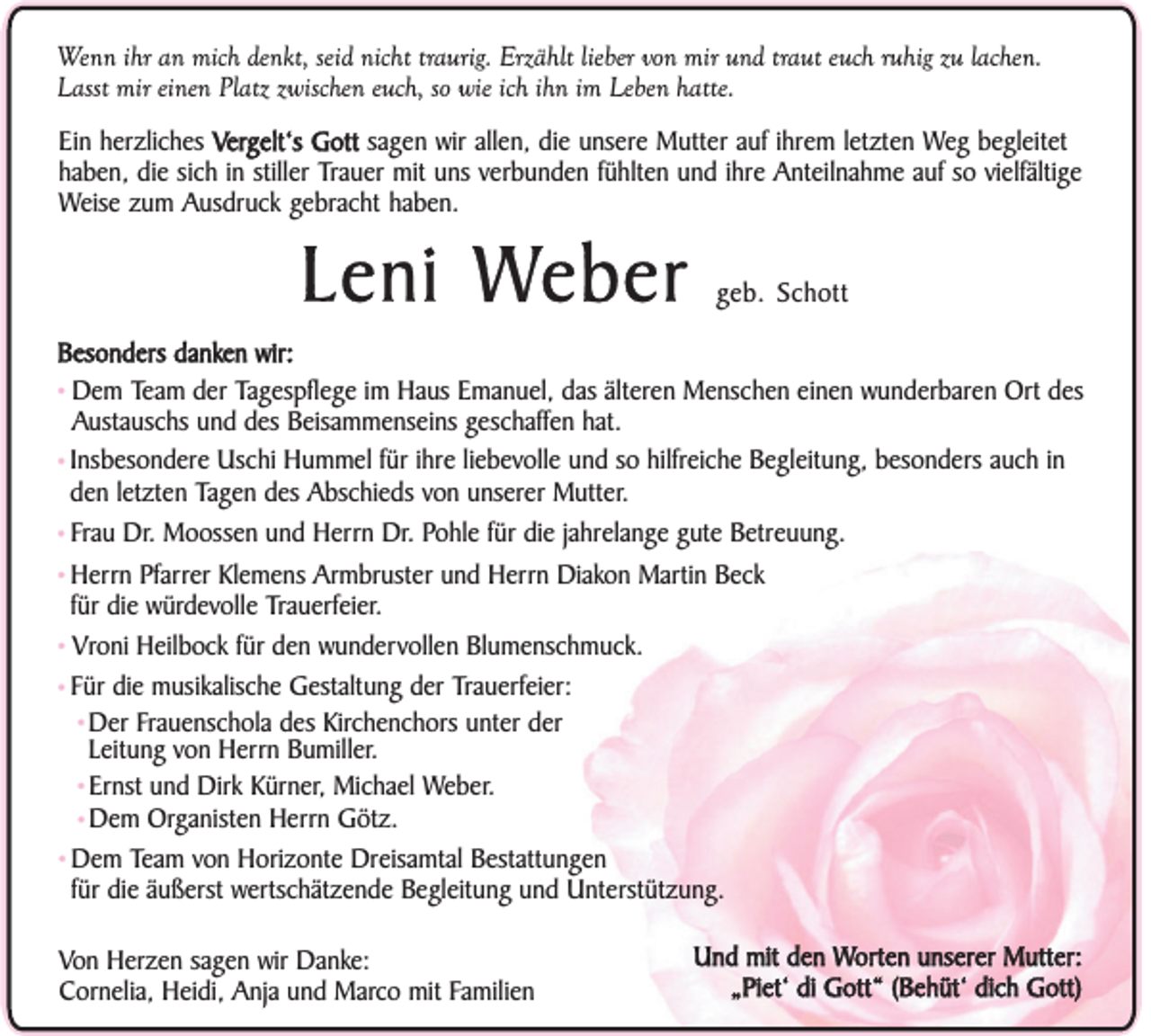<p>Wenn ihr an mich denkt, seid nicht traurig. Erzählt lieber von mir und traut euch ruhig zu lachen.<br />Lasst mir einen Platz zwischen euch, so wie ich ihn im Leben hatte.<br />Ein herzliches Vergelt‘s Gott sagen wir allen, die unsere Mutter auf ihrem letzten Weg begleitet<br />haben, die sich in stiller Trauer mit uns verbunden fühlten und ihre Anteilnahme auf so vielfältige<br />Weise zum Ausdruck gebracht haben.</p><p>Leni Weber</p><p>geb. Schott</p><p>Besonders danken wir:<br />Team der Tagespflege im Haus Emanuel, das älteren Menschen einen wunderbaren Ort des<br />Austauschs und des Beisammenseins geschaffen hat.<br />• Insbesondere Uschi Hummel für ihre liebevolle und so hilfreiche Begleitung, besonders auch in<br />den letzten Tagen des Abschieds von unserer Mutter.<br />• Frau Dr. Moossen und Herrn Dr. Pohle für die jahrelange gute Betreuung.<br />• Herrn Pfarrer Klemens Armbruster und Herrn Diakon Martin Beck<br />für die würdevolle Trauerfeier.<br />• Vroni Heilbock für den wundervollen Blumenschmuck.<br />• Für die musikalische Gestaltung der Trauerfeier:<br />• Der Frauenschola des Kirchenchors unter der<br />Leitung von Herrn Bumiller.<br />• Ernst und Dirk Kürner, Michael Weber.<br />• Dem Organisten Herrn Götz.<br />• Dem Team von Horizonte Dreisamtal Bestattungen<br />für die äußerst wertschätzende Begleitung und Unterstützung.<br />• Dem</p><p>Von Herzen sagen wir Danke:<br />Cornelia, Heidi, Anja und Marco mit Familien</p><p>Und mit den Worten unserer Mutter:<br />„Piet‘ di Gott“ (Behüt‘ dich Gott)</p>