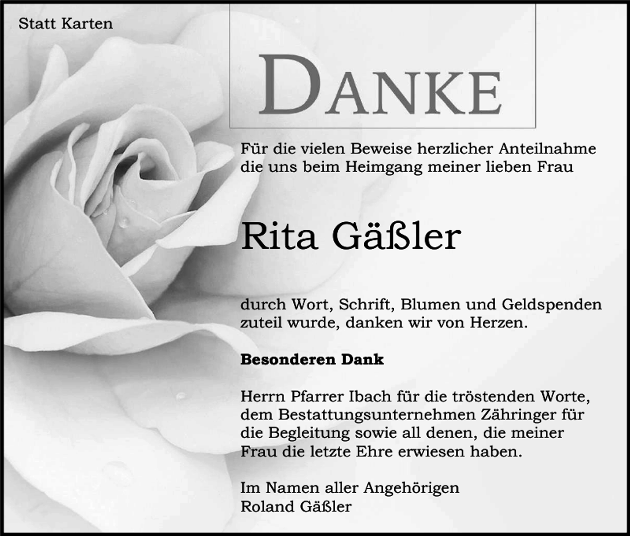 <p>Statt Karten</p><p>Für die vielen Beweise herzlicher Anteilnahme<br />die uns beim Heimgang meiner lieben Frau</p><p>Rita Gäßler<br />durch Wort, Schrift, Blumen und Geldspenden<br />zuteil wurde, danken wir von Herzen.<br />Besonderen Dank<br />Herrn Pfarrer Ibach für die tröstenden Worte,<br />dem Bestattungsunternehmen Zähringer für<br />die Begleitung sowie all denen, die meiner<br />Frau die letzte Ehre erwiesen haben.<br />Im Namen aller Angehörigen<br />Roland Gäßler</p>