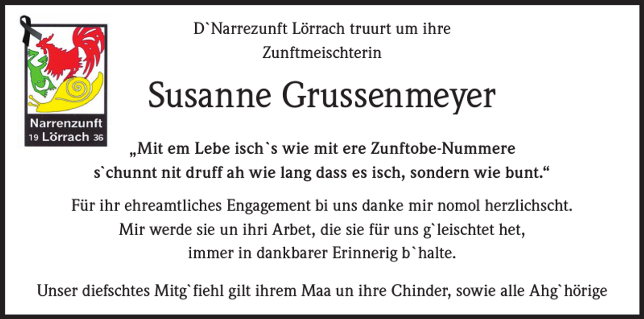 <p>D`Narrezunft Lörrach truurt um ihre<br />Zunftmeischterin</p><p>Susanne Grussenmeyer<br />„Mit em Lebe isch`s wie mit ere Zunftobe-Nummere<br />s`chunnt nit druff ah wie lang dass es isch, sondern wie bunt.“<br />Für ihr ehreamtliches Engagement bi uns danke mir nomol herzlichscht.<br />Mir werde sie un ihri Arbet, die sie für uns g`leischtet het,<br />immer in dankbarer Erinnerig b`halte.<br />Unser diefschtes Mitg`fiehl gilt ihrem Maa un ihre Chinder, sowie alle Ahg`hörige</p>