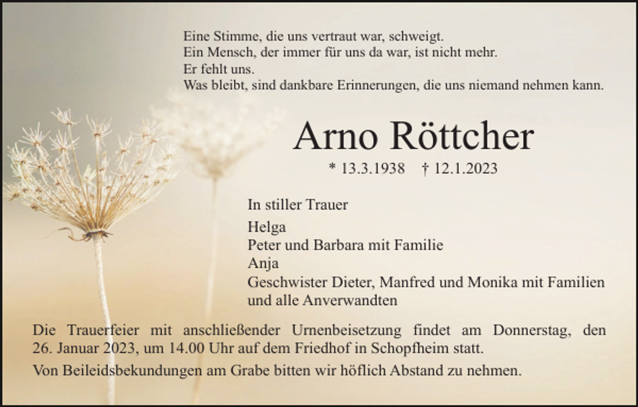 <p>Eine Stimme, die uns vertraut war, schweigt.<br />Ein Mensch, der immer für uns da war, ist nicht mehr.<br />Er fehlt uns.<br />Was bleibt, sind dankbare Erinnerungen, die uns niemand nehmen kann.</p><p>Arno Röttcher<br />* 13.3.1938</p><p>† 12.1.2023</p><p>In stiller Trauer<br />Helga<br />Peter und Barbara mit Familie<br />Anja<br />Geschwister Dieter, Manfred und Monika mit Familien<br />und alle Anverwandten<br />Die Trauerfeier mit anschließender Urnenbeisetzung findet am Donnerstag, den<br />26. Januar 2023, um 14.00 Uhr auf dem Friedhof in Schopfheim statt.<br />Von Beileidsbekundungen am Grabe bitten wir höflich Abstand zu nehmen.</p>
