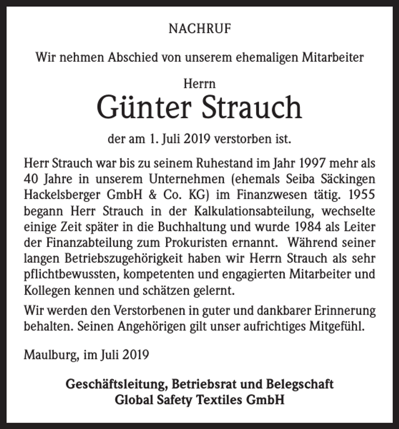 <p>NACHRUF<br />Wir nehmen Abschied von unserem ehemaligen Mitarbeiter<br />Herrn</p><p>Günter Strauch<br />der am 1. Juli 2019 verstorben ist.<br />Herr Strauch war bis zu seinem Ruhestand im Jahr 1997 mehr als<br />40 Jahre in unserem Unternehmen (ehemals Seiba Säckingen<br />­Hackelsberger GmbH &amp; Co. KG) im Finanzwesen tätig. 1955<br />­begann Herr Strauch in der Kalkulationsabteilung, wechselte<br />­einige Zeit später in die Buchhaltung und wurde 1984 als Leiter<br />der Finanzabteilung zum Prokuristen ernannt. Während seiner<br />langen Betriebszugehörigkeit haben wir Herrn Strauch als sehr<br />pflichtbewussten, kompetenten und engagierten Mitarbeiter und<br />Kollegen kennen und schätzen gelernt.<br />Wir werden den Verstorbenen in guter und dankbarer Erinnerung<br />behalten. Seinen Angehörigen gilt unser auf­richtiges Mitgefühl.<br />Maulburg, im Juli 2019<br />Geschäftsleitung, Betriebsrat und Belegschaft<br />Global Safety Textiles GmbH</p>