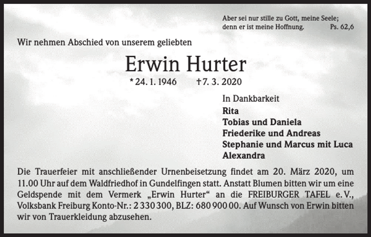 <p>Aber sei nur stille zu Gott, meine Seele;<br />denn er ist meine Hoffnung.<br />Ps. 62,6</p><p>Wir nehmen Abschied von unserem geliebten</p><p>Erwin Hurter<br />* 24. 1. 1946 † 7. 3. 2020</p><p>In Dankbarkeit<br />Rita<br />Tobias und Daniela<br />Friederike und Andreas<br />Stephanie und Marcus mit Luca<br />Alexandra<br />Die Trauerfeier mit anschließender Urnenbeisetzung findet am 20. März 2020, um<br />11.00 Uhr auf dem Waldfriedhof in Gundelfingen statt. Anstatt Blumen bitten wir um eine<br />Geldspende mit dem Vermerk „Erwin Hurter“ an die FREIBURGER TAFEL e. V.,<br />Volksbank Freiburg Konto-Nr.: 2 30, BLZ: 680 9. Auf Wunsch von Erwin ­bitten<br />wir von Trauerkleidung abzusehen.</p>