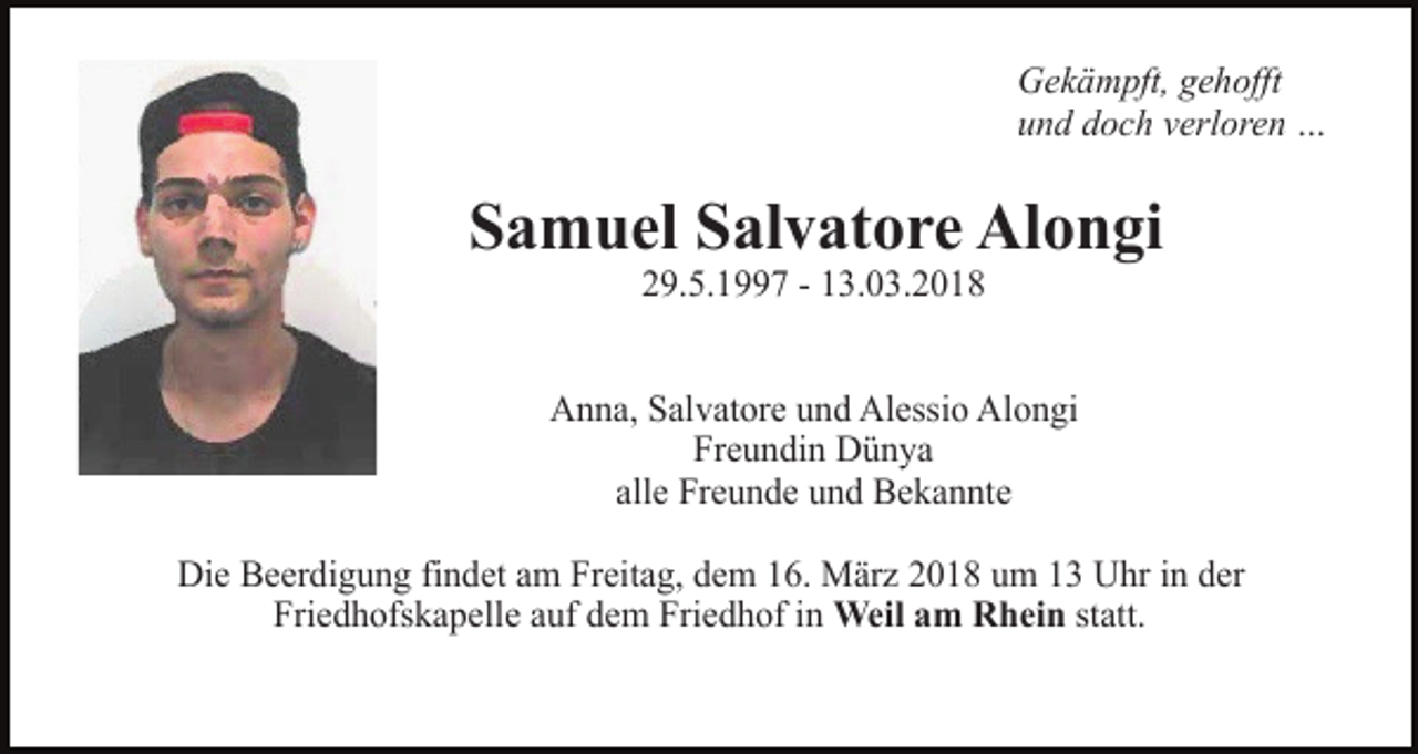 <p>Gekämpft, gehofft<br />und doch verloren …</p><p>Samuel Salvatore Alongi<br />29.5.1997 - 13.03.2018</p><p>Anna, Salvatore und Alessio Alongi<br />Freundin Dünya<br />alle Freunde und Bekannte<br />Die Beerdigung findet am Freitag, dem 16. März 2018 um 13 Uhr in der<br />Friedhofskapelle auf dem Friedhof in Weil am Rhein statt.</p>