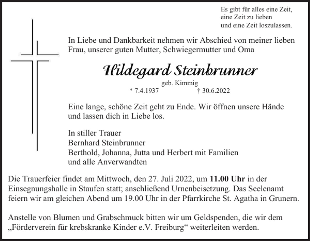 <p>Es gibt für alles eine Zeit,<br />eine Zeit zu lieben<br />und eine Zeit loszulassen.</p><p>In Liebe und Dankbarkeit nehmen wir Abschied von meiner lieben<br />Frau, unserer guten Mutter, Schwiegermutter und Oma</p><p>* 7.4.1937</p><p>geb. Kimmig<br />† 30.6.2022</p><p>Eine lange, schöne Zeit geht zu Ende. Wir öffnen unsere Hände<br />und lassen dich in Liebe los.<br />In stiller Trauer<br />Bernhard Steinbrunner<br />Berthold, Johanna, Jutta und Herbert mit Familien<br />und alle Anverwandten<br />Die Trauerfeier findet am Mittwoch, den 27. Juli 2022, um 11.00 Uhr in der<br />Einsegnungshalle in Staufen statt; anschließend Urnenbeisetzung. Das Seelenamt<br />feiern wir am gleichen Abend um 19.00 Uhr in der Pfarrkirche St. Agatha in Grunern.<br />Anstelle von Blumen und Grabschmuck bitten wir um Geldspenden, die wir dem<br />„Förderverein für krebskranke Kinder e.V. Freiburg“ weiterleiten werden.</p>