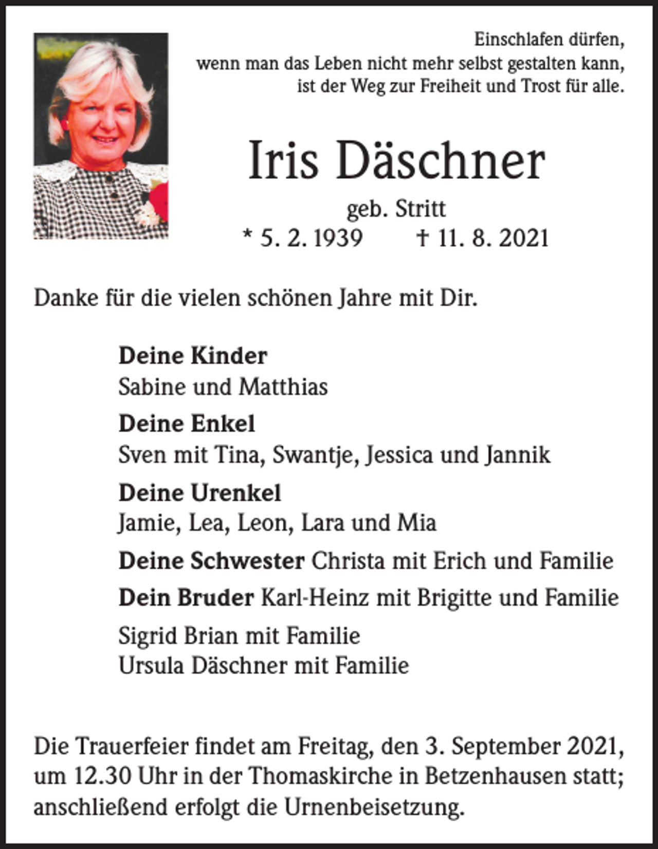 <p>Einschlafen dürfen,<br />wenn man das Leben nicht mehr selbst gestalten kann,<br />ist der Weg zur Freiheit und Trost für alle.</p><p>Iris Däschner</p><p>geb. Stritt<br />* 5. 2. 1939 † 11. 8. 2021<br />Danke für die vielen schönen Jahre mit Dir.<br />Deine Kinder<br />Sabine und Matthias<br />Deine Enkel<br />Sven mit Tina, Swantje, Jessica und Jannik<br />Deine Urenkel<br />Jamie, Lea, Leon, Lara und Mia<br />Deine Schwester Christa mit Erich und Familie<br />Dein Bruder Karl-Heinz mit Brigitte und Familie<br />Sigrid Brian mit Familie<br />Ursula Däschner mit Familie<br />Die Trauerfeier findet am Freitag, den 3. September 2021,<br />um 12.30 Uhr in der Thomaskirche in Betzenhausen statt;<br />anschließend erfolgt die Urnenbeisetzung.</p>