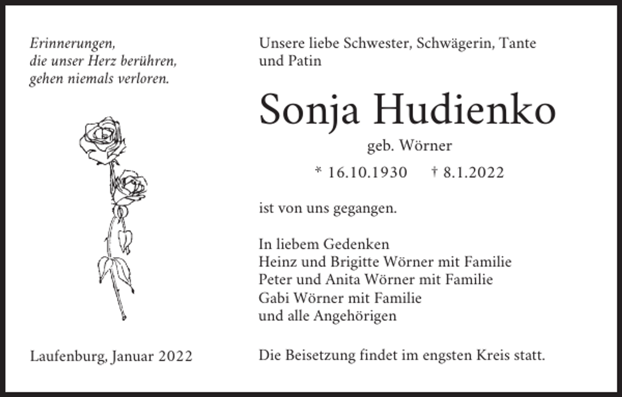 <p>Erinnerungen,<br />die unser Herz berühren,<br />gehen niemals verloren.</p><p>Unsere liebe Schwester, Schwägerin, Tante<br />und Patin</p><p>Sonja Hudienko<br />geb. Wörner<br />* 16.10.1930</p><p>† 8.1.2022</p><p>ist von uns gegangen.<br />In liebem Gedenken<br />Heinz und Brigitte Wörner mit Familie<br />Peter und Anita Wörner mit Familie<br />Gabi Wörner mit Familie<br />und alle Angehörigen<br />Laufenburg, Januar 2022</p><p>Die Beisetzung findet im engsten Kreis statt.</p>