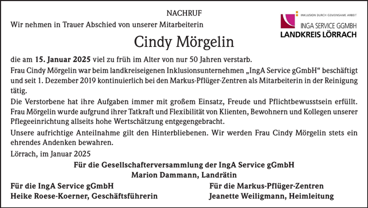 <p>NACHRUF<br />Wir nehmen in Trauer Abschied von unserer Mitarbeiterin</p><p>Cindy Mörgelin<br />die am 15. Januar 2025 viel zu früh im Alter von nur 50 Jahren verstarb.<br />Frau Cindy Mörgelin war beim landkreiseigenen Inklusionsunternehmen „IngA Service gGmbH“ beschäftigt<br />und seit 1. Dezember 2019 kontinuierlich bei den Markus-Pflüger-Zentren als Mitarbeiterin in der Reinigung<br />tätig.<br />Die Verstorbene hat ihre Aufgaben immer mit großem Einsatz, Freude und Pflichtbewusstsein erfüllt.<br />Frau Mörgelin wurde aufgrund ihrer Tatkraft und Flexibilität von Klienten, Bewohnern und Kollegen unserer<br />Pflegeeinrichtung allseits hohe Wertschätzung entgegengebracht.<br />Unsere aufrichtige Anteilnahme gilt den Hinterbliebenen. Wir werden Frau Cindy Mörgelin stets ein<br />ehrendes Andenken bewahren.<br />Lörrach, im Januar 2025<br />Für die Gesellschafterversammlung der IngA Service gGmbH<br />Marion Dammann, Landrätin<br />Für die IngA Service gGmbH<br />Für die Markus-Pflüger-Zentren<br />Heike Roese-Koerner, Geschäftsführerin<br />Jeanette Weiligmann, Heimleitung</p>