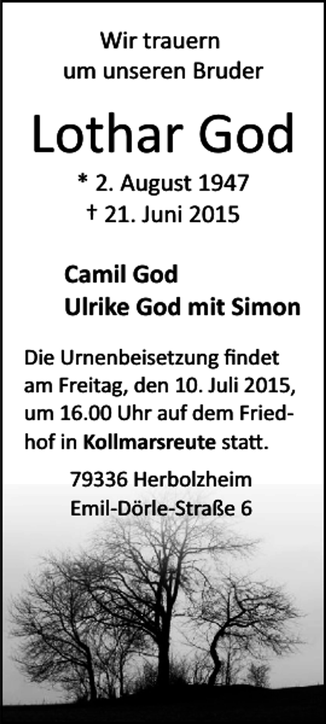 <p>Wir trauern<br />um unseren Bruder</p><p>Lothar God<br />* 2. August 1947<br />† 21. Juni 2015</p><p>Camil God<br />Ulrike God mit Simon<br />Die Urnenbeisetzung ﬁndet<br />am Freitag, den 10. Juli 2015,<br />um 16.00 Uhr auf dem Fried­<br />hof in Kollmarsreute sta�.<br />79336 Herbolzheim<br />Emil­Dörle­Straße 6</p>