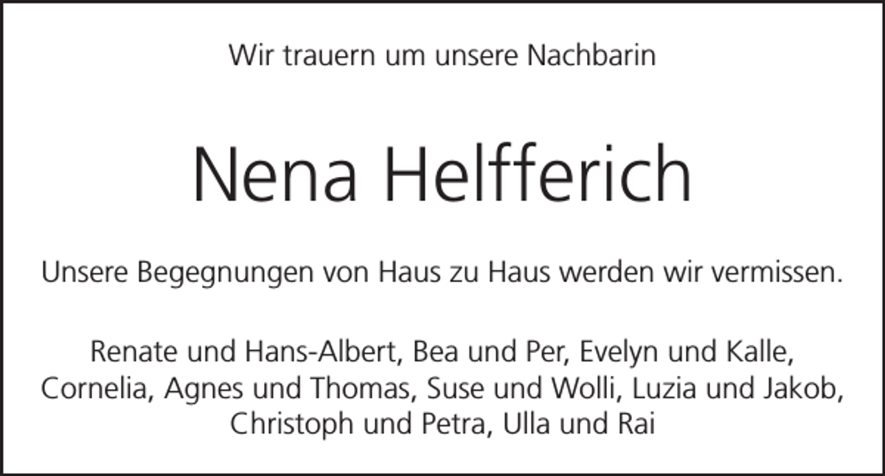 <p>Wir trauern um unsere Nachbarin</p><p>Nena Helfferich<br />Unsere Begegnungen von Haus zu Haus werden wir vermissen.<br />Renate und Hans-Albert, Bea und Per, Evelyn und Kalle,<br />Cornelia, Agnes und Thomas, Suse und Wolli, Luzia und Jakob,<br />Christoph und Petra, Ulla und Rai</p>