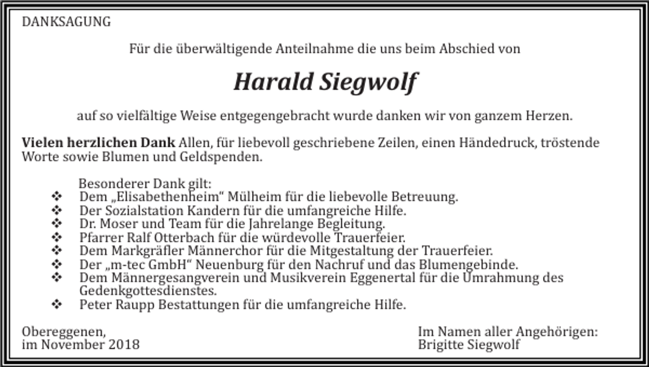 <p>DANKSAGUNG<br />Für die überwältigende Anteilnahme die uns beim Abschied von</p><p>Harald Siegwolf<br />auf so vielfältige Weise entgegengebracht wurde danken wir von ganzem Herzen.<br />Vielen herzlichen Dank Allen, für liebevoll geschriebene Zeilen, einen Händedruck, tröstende<br />Worte sowie Blumen und Geldspenden.<br />�<br />�<br />�<br />�<br />�<br />�<br />�<br />�</p><p>Besonderer Dank gilt:<br />Dem „Elisabethenheim“ Mülheim für die liebevolle Betreuung.<br />Der Sozialstation Kandern für die umfangreiche Hilfe.<br />Dr. Moser und Team für die Jahrelange Begleitung.<br />Pfarrer Ralf Otterbach für die würdevolle Trauerfeier.<br />Dem Markgräfler Männerchor für die Mitgestaltung der Trauerfeier.<br />Der „m-tec GmbH“ Neuenburg für den Nachruf und das Blumengebinde.<br />Dem Männergesangverein und Musikverein Eggenertal für die Umrahmung des<br />Gedenkgottesdienstes.<br />Peter Raupp Bestattungen für die umfangreiche Hilfe.</p><p>Obereggenen,<br />im November 2018</p><p>Im Namen aller Angehörigen:<br />Brigitte Siegwolf</p>
