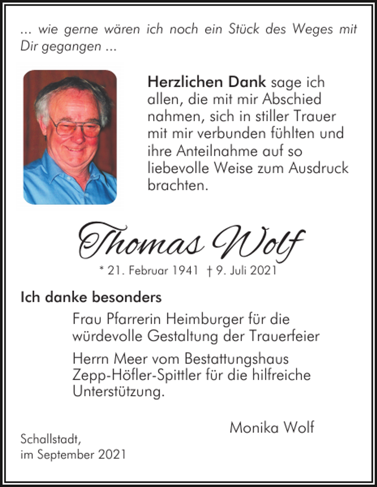 <p>... wie gerne wären ich noch ein Stück des Weges mit<br />Dir gegangen ...</p><p>Herzlichen Dank sage ich<br />allen, die mit mir Abschied<br />nahmen, sich in stiller Trauer<br />mit mir verbunden fühlten und<br />ihre Anteilnahme auf so<br />liebevolle Weise zum Ausdruck<br />brachten.</p><p>Thomas Wolf<br />* 21. Februar 1941 † 9. Juli 2021</p><p>Ich danke besonders<br />Frau Pfarrerin Heimburger für die<br />würdevolle Gestaltung der Trauerfeier</p><p>Herrn Meer vom Bestattungshaus<br />Zepp-Höfler-Spittler für die hilfreiche<br />Unterstützung.<br />Schallstadt,<br />im September 2021</p><p>Monika Wolf</p>