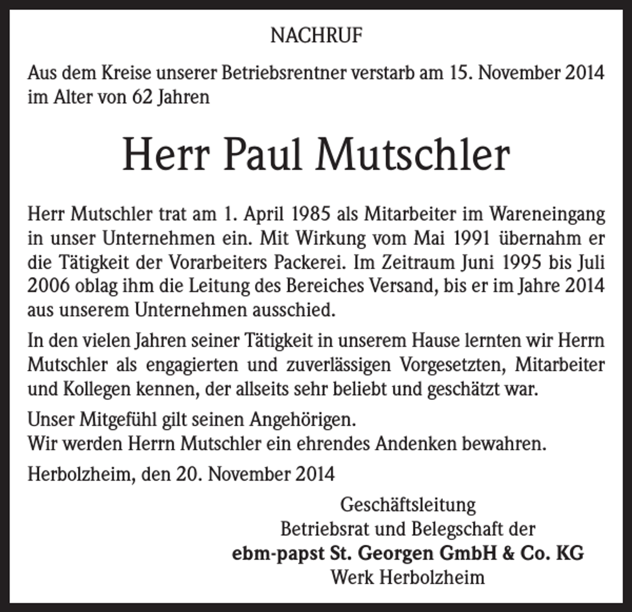<p>NACHRUF<br />Aus dem Kreise unserer Betriebsrentner verstarb am 15. November 2014<br />im Alter von 62 Jahren</p><p>Herr Paul Mutschler<br />Herr Mutschler trat am 1. April 1985 als Mitarbeiter im Wareneingang<br />in unser Unternehmen ein. Mit Wirkung vom Mai 1991 übernahm er<br />die Tätigkeit der Vorarbeiters Packerei. Im Zeitraum Juni 1995 bis Juli<br />2006 oblag ihm die Leitung des Bereiches Versand, bis er im Jahre 2014<br />aus unserem Unternehmen ausschied.<br />In den vielen Jahren seiner Tätigkeit in unserem Hause lernten wir Herrn<br />Mutschler als engagierten und zuverlässigen Vorgesetzten, Mitarbeiter<br />und Kollegen kennen, der allseits sehr beliebt und geschätzt war.<br />Unser Mitgefühl gilt seinen Angehörigen.<br />Wir werden Herrn Mutschler ein ehrendes Andenken bewahren.<br />Herbolzheim, den 20. November 2014<br />Geschäftsleitung<br />Betriebsrat und Belegschaft der<br />ebm-papst St. Georgen GmbH &amp; Co. KG<br />Werk Herbolzheim</p>