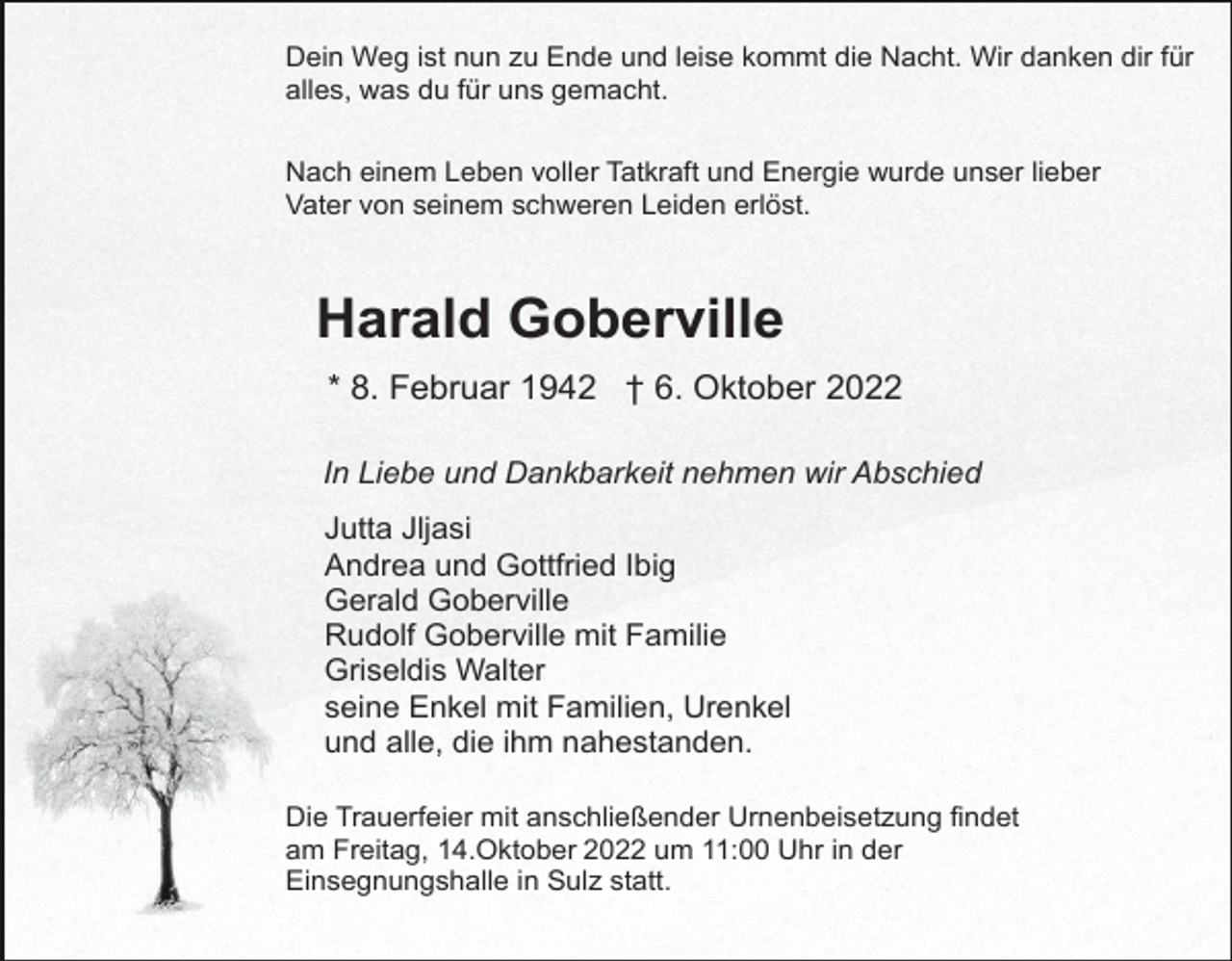 <p>Dein Weg ist nun zu Ende und leise kommt die Nacht. Wir danken dir für<br />alles, was du für uns gemacht.<br />Nach einem Leben voller Tatkraft und Energie wurde unser lieber<br />Vater von seinem schweren Leiden erlöst.</p><p>Harald Goberville<br />* 8. Februar 1942 † 6. Oktober 2022<br />In Liebe und Dankbarkeit nehmen wir Abschied<br />Jutta Jljasi<br />Andrea und Gottfried Ibig<br />Gerald Goberville<br />Rudolf Goberville mit Familie<br />Griseldis Walter<br />seine Enkel mit Familien, Urenkel<br />und alle, die ihm nahestanden.<br />Die Trauerfeier mit anschließender Urnenbeisetzung findet<br />am Freitag, 14.Oktober.2022 um 11:00 Uhr in der<br />Einsegnungshalle in Sulz statt.</p>