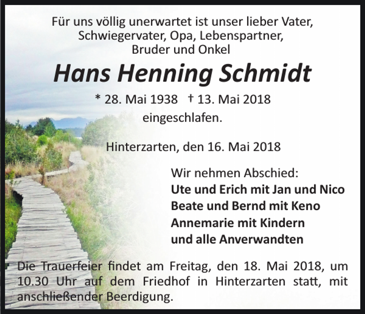 <p>FFür<br />ür uns<br />u ns vvöllig<br />ölli g unerwartet<br />u n er w art et ist<br />ist unser<br />u ns er li<br />e b er Vater,<br />V at er,<br />lieber<br />SSchwiegervater,<br />c h wi e g er v at er, Opa,<br />O p a, LLebenspartner,<br />e b e ns p art n er,<br />Br u d er uund<br />n d Onkel<br />O n k el<br />Bruder</p><p>HHans<br />a ns HHenning<br />e n ni n g SSchmidt<br />c h mi dt<br />** 28.<br />2 8. Mai<br />M ai 1938<br />1 9 3 8 †† 113.<br />3. Mai<br />M a i<br />eingeschlafen.<br />ei n g es c hl af e n.</p><p>Hi<br />nt erz art e n, dden<br />e n 116.<br />6. Mai<br />M a i<br />Hinterzarten,<br />Wir<br />Wirn nehmen<br />e h m e n AAbschied:<br />bs c hi e d:<br />Ut<br />Ute<br />e uund<br />n d Eri<br />Erich<br />c h mit<br />mit J Jan<br />a n uund<br />n d Nico<br />Ni c o<br />BBeate<br />e at e uund<br />n d BBernd<br />er n d mit<br />mit KKeno<br />eno<br />AAnnemarie<br />n n e m ari e mit<br />mit KiKindern<br />n d er n<br />alle<br />uund<br />n d all<br />e Anverwandten<br />A n v er w a n dt e n<br />Die<br />Di<br />e TrTrauerfeier<br />a u erf ei er ﬁﬁndet<br />n d et aam<br />m Freitag,<br />Fr eit a g, den<br />d e n 18.<br />1 8. Mai<br />M ai 2018,<br />2 01 8, um<br />u m<br />110.3. 3 0 Uhr<br />U hr aauf<br />uf dem<br />d e m Fri<br />Friedhof<br />e d h of iin<br />n Hinterzarten<br />Hi nt erz art e n ssta�,<br />t a �, mit<br />mit<br />aanschließender<br />ns c hli e ß e n d er Beerdigung.<br />B e er di g u n g.</p>