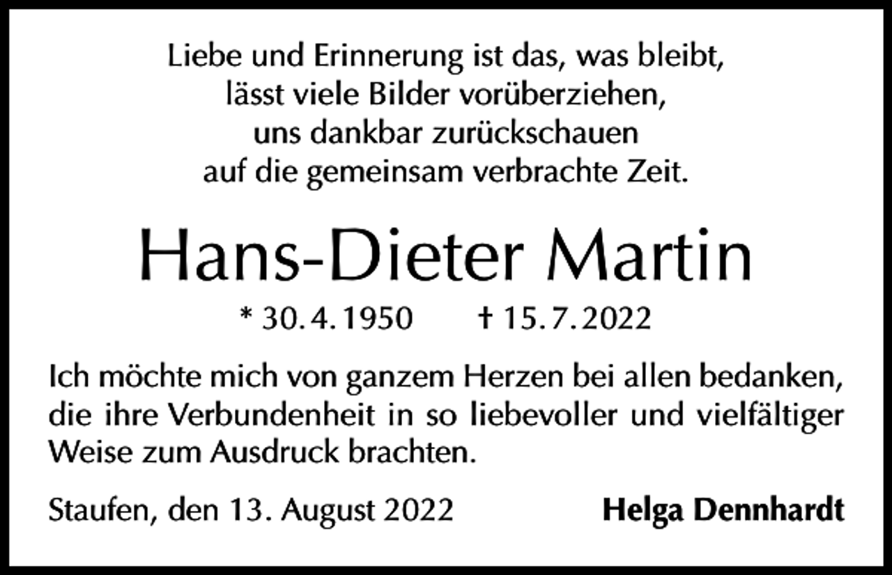 <p>Liebe und Erinnerung ist das, was bleibt,<br />lässt viele Bilder vorüberziehen,<br />uns dankbar zurückschauen<br />auf die gemeinsam verbrachte Zeit.</p><p>Hans-Dieter Martin<br />* 30. 4. 1950 † 15. 7. 2022</p><p>Ich möchte mich von ganzem Herzen bei allen bedanken,<br />die ihre Verbundenheit in so liebevoller und vielfältiger<br />Weise zum Ausdruck brachten.<br />Staufen, den 13. August 2022</p><p>Helga Dennhardt</p>