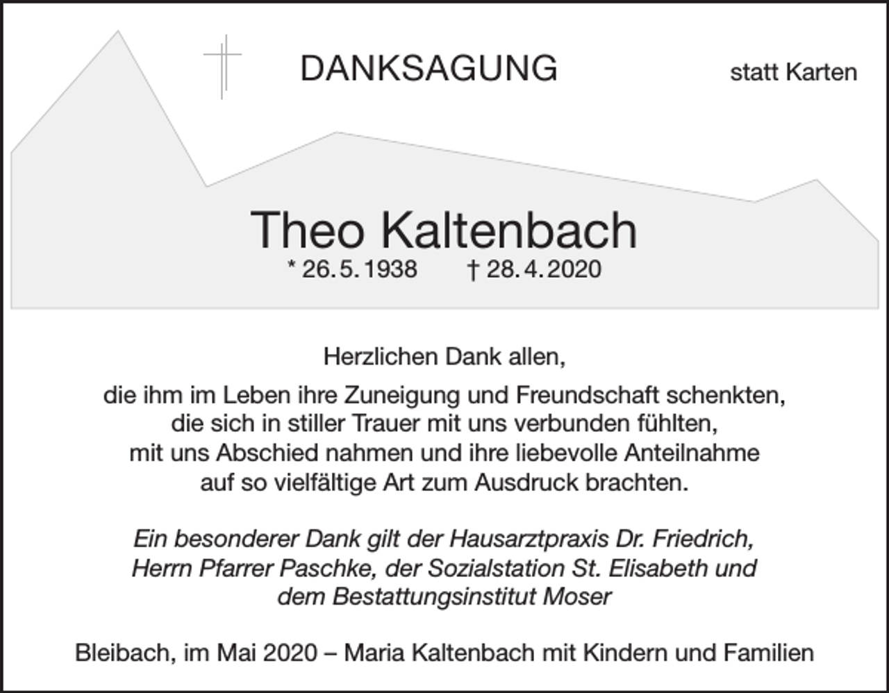 <p>DANKSAGUNG</p><p>statt Karten</p><p>Theo Kaltenbach<br />* 26. 5. 1938 † 28. 4. 2020<br />Herzlichen Dank allen,<br />die ihm im Leben ihre Zuneigung und Freundschaft schenkten,<br />die sich in stiller Trauer mit uns verbunden fühlten,<br />mit uns Abschied nahmen und ihre liebevolle Anteilnahme<br />auf so vielfältige Art zum Ausdruck brachten.<br />Ein besonderer Dank gilt der Hausarztpraxis Dr. Friedrich,<br />Herrn Pfarrer Paschke, der Sozialstation St. Elisabeth und<br />dem Bestattungsinstitut Moser<br />Bleibach, im Mai 2020 – Maria Kaltenbach mit Kindern und Familien</p>