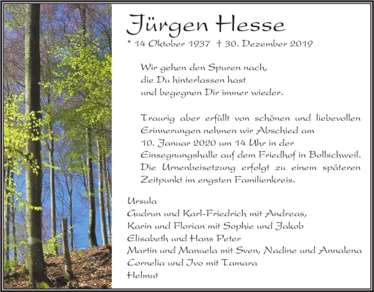 <p>Jürgen Hesse</p><p>* 14 Oktober 1937 † 30. Dezember 2019<br />Wir gehen den Spuren nach,<br />die Du hinterlassen hast<br />und begegnen Dir immer wieder.<br />Traurig aber erfüllt von schönen und liebevollen<br />Erinnerungen nehmen wir Abschied am<br />10. Januar 2020 um 14 Uhr in der<br />Einsegnungshalle auf dem Friedhof in Bollschweil.<br />Die Urnenbeisetzung erfolgt zu einem späteren<br />Zeitpunkt im engsten Familienkreis.<br />Ursula<br />Gudrun und Karl-Friedrich mit Andreas,<br />Karin und Florian mit Sophie und Jakob<br />Elisabeth und Hans Peter<br />Martin und Manuela mit Sven, Nadine und Annalena<br />Cornelia und Ivo mit Tamara<br />Helmut</p>