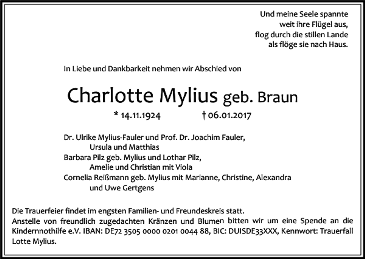 <p>Und meine Seele spannte<br />weit ihre Flügel aus,<br />flog durch die stillen Lande<br />als flöge sie nach Haus.<br />In Liebe und Dankbarkeit nehmen wir Abschied von</p><p>Charlotte Mylius geb. Braun<br />* 14.11.1924</p><p>† 06.01.2017</p><p>Dr. Ulrike Mylius-Fauler und Prof. Dr. Joachim Fauler,<br />Ursula und Matthias<br />Barbara Pilz geb. Mylius und Lothar Pilz,<br />Amelie und Christian mit Viola<br />Cornelia Reißmann geb. Mylius mit Marianne, Christine, Alexandra<br />und Uwe Gertgens<br />Die Trauerfeier findet im engsten Familien- und Freundeskreis statt.<br />Anstelle von freundlich zugedachten Kränzen und Blumen bitten wir um eine Spende an die<br />Kindernnothilfe e.V. IBAN: DE72 3505 000201 0044 88, BIC: DUISDE33XXX, Kennwort: Trauerfall<br />Lotte Mylius.</p>