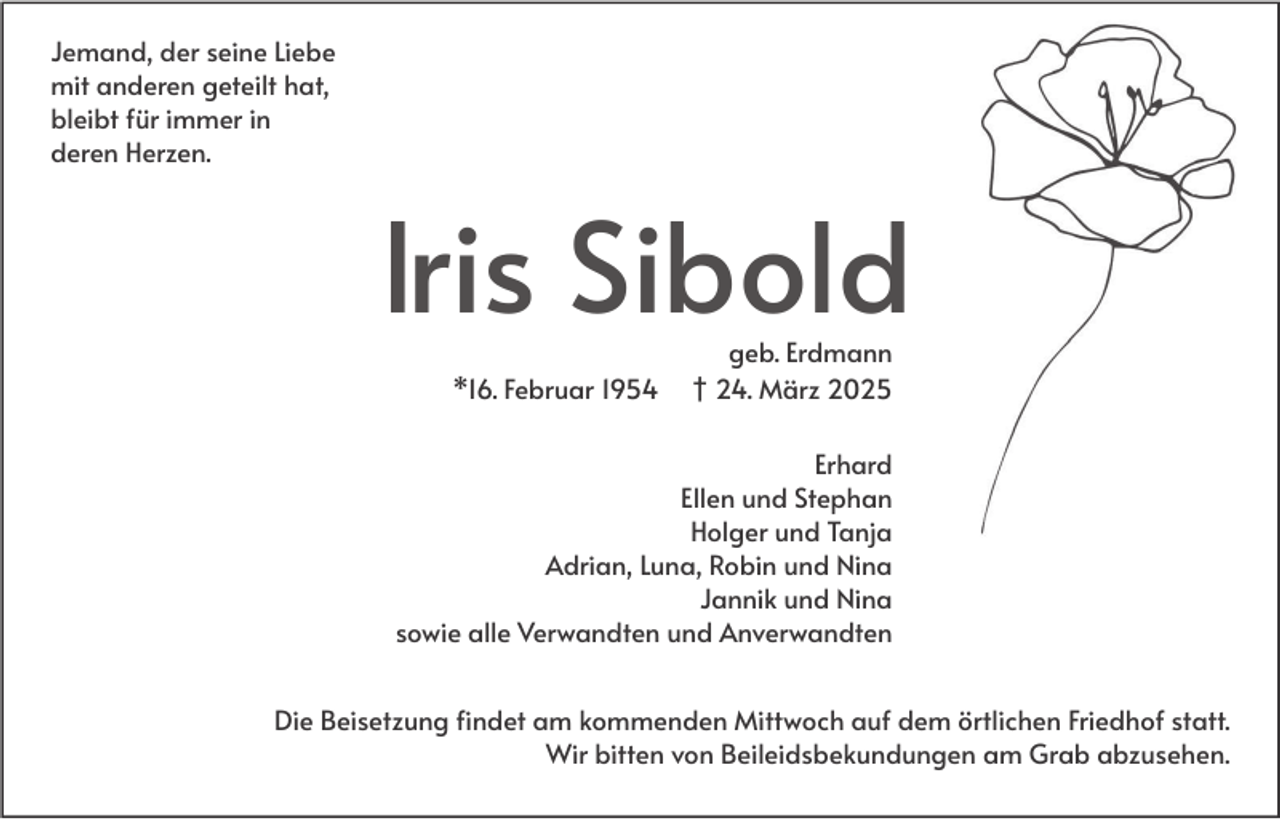 <p>Jemand, der seine Liebe<br />mit anderen geteilt hat,<br />bleibt für immer in<br />deren Herzen.</p><p>Iris Sibold<br />*16. Februar 1954</p><p>geb. Erdmann<br />† 24. März 2025</p><p>Erhard<br />Ellen und Stephan<br />Holger und Tanja<br />Adrian, Luna, Robin und Nina<br />Jannik und Nina<br />sowie alle Verwandten und Anverwandten<br />Die Beisetzung findet am kommenden Mittwoch auf dem örtlichen Friedhof statt.<br />Wir bitten von Beileidsbekundungen am Grab abzusehen.</p>