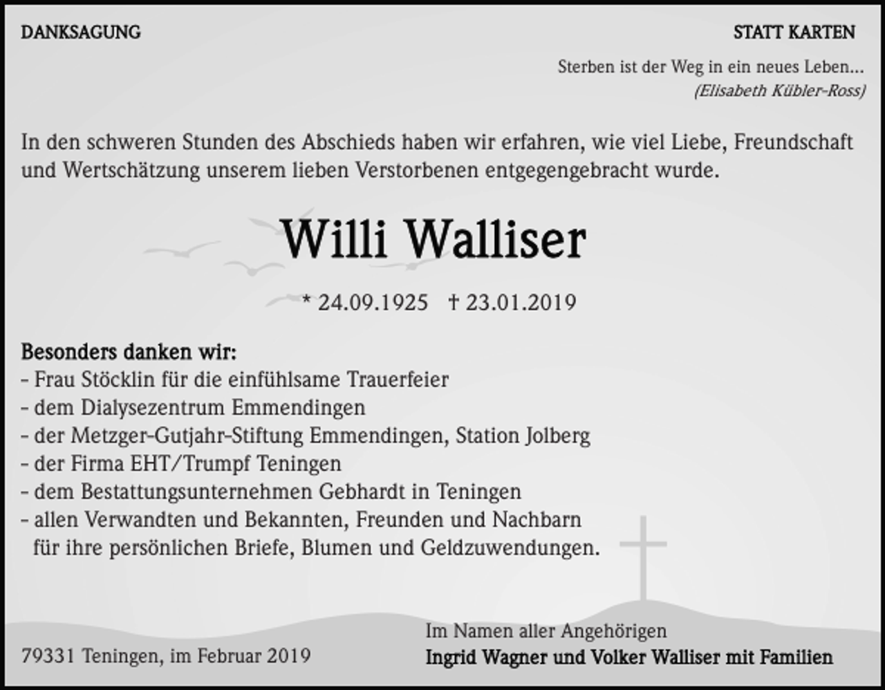 <p>Sterben ist der Weg in ein neues Leben...<br />(Elisabeth Kübler-Ross)</p><p>In den schweren Stunden des Abschieds haben wir erfahren, wie viel Liebe, Freundschaft<br />und Wertschätzung unserem lieben Verstorbenen entgegengebracht wurde.</p><p>* 24.09.1925 † 23.01.2019<br />- Frau Stöcklin für die einfühlsame Trauerfeier<br />- dem Dialysezentrum Emmendingen<br />- der Metzger-Gutjahr-Stiftung Emmendingen, Station Jolberg<br />- der Firma EHT/Trumpf Teningen<br />- dem Bestattungsunternehmen Gebhardt in Teningen<br />- allen Verwandten und Bekannten, Freunden und Nachbarn<br />für ihre persönlichen Briefe, Blumen und Geldzuwendungen.</p><p>Im Namen aller Angehörigen<br />79331 Teningen, im Februar 2019</p>