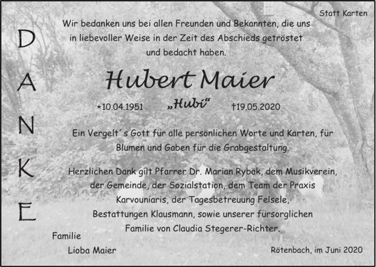 <p>D</p><p>Wir bedanken uns bei allen Freunden und Bekannten, die uns<br />in liebevoller Weise in der Zeit des Abschieds getröstet<br />und bedacht haben.</p><p>Hubert Maier</p><p>A<br />N</p><p>Statt Karten</p><p>* 10.04.1951</p><p>„Hubi“</p><p>†19.05.2020</p><p>Ein Vergelt´s Gott für alle persönlichen Worte und Karten, für<br />Blumen und Gaben für die Grabgestaltung.</p><p>K</p><p>Herzlichen Dank gilt Pfarrer Dr. Marian Rybak, dem Musikverein,<br />der Gemeinde, der Sozialstation, dem Team der Praxis<br />Karvouniaris, der Tagesbetreuung Felsele,</p><p>E</p><p>Bestattungen Klausmann, sowie unserer fürsorglichen<br />Familie<br />Lioba Maier</p><p>Familie von Claudia Stegerer-Richter.<br />Rötenbach, im Juni 2020</p>