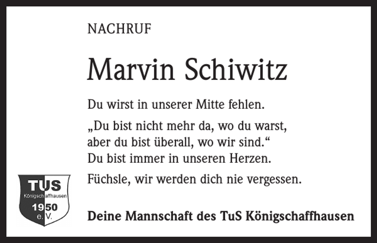 <p>NACHRUF</p><p>Marvin Schiwitz<br />Du wirst in unserer Mitte fehlen.<br />„Du bist nicht mehr da, wo du warst,<br />aber du bist überall, wo wir sind.“<br />Du bist immer in unseren Herzen.<br />Füchsle, wir werden dich nie vergessen.<br />Deine Mannschaft des TuS Königschaffhausen</p>