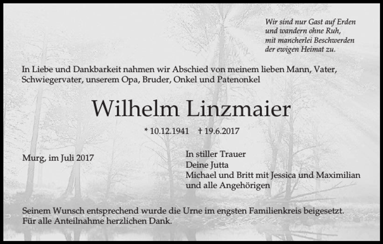 <p>Wir sind nur Gast auf Erden<br />und wandern ohne Ruh,<br />mit mancherlei Beschwerden<br />der ewigen Heimat zu.</p><p>In Liebe und Dankbarkeit nahmen wir Abschied von meinem lieben Mann, Vater,<br />Schwiegervater, unserem Opa, Bruder, Onkel und Patenonkel</p><p>Wilhelm Linzmaier<br />* 10.12.1941<br />Murg, im Juli 2017</p><p>† 19.6.2017</p><p>In stiller Trauer<br />Deine Jutta<br />Michael und Britt mit Jessica und Maximilian<br />und alle Angehörigen</p><p>Seinem Wunsch entsprechend wurde die Urne im engsten Familienkreis beigesetzt.<br />Für alle Anteilnahme herzlichen Dank.</p>