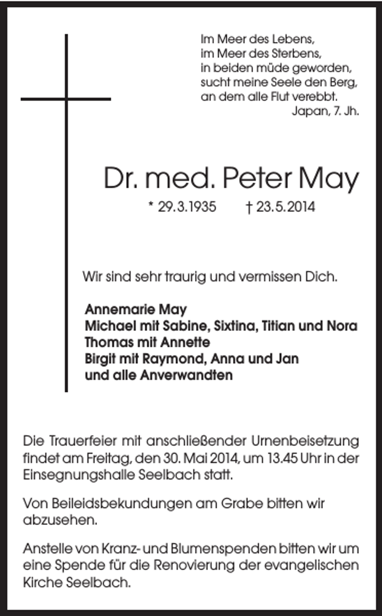 <p>Im Meer des Lebens,<br />im Meer des Sterbens,<br />in beiden müde geworden,<br />sucht meine Seele den Berg,<br />an dem alle Flut verebbt.<br />Japan, 7. Jh.</p><p>Dr. med. Peter May<br />* 29.3.1935</p><p>† 23.5.2014</p><p>Wir sind sehr traurig und vermissen Dich.<br />Annemarie May<br />Michael mit Sabine, Sixtina, Titian und Nora<br />Thomas mit Annette<br />Birgit mit Raymond, Anna und Jan<br />und alle Anverwandten</p><p>Die Trauerfeier mit anschließender Urnenbeisetzung<br />findet am Freitag, den 30. Mai 2014, um 13.45 Uhr in der<br />Einsegnungshalle Seelbach statt.<br />Von Beileidsbekundungen am Grabe bitten wir<br />abzusehen.<br />Anstelle von Kranz- und Blumenspenden bitten wir um<br />eine Spende für die Renovierung der evangelischen<br />Kirche Seelbach.</p>