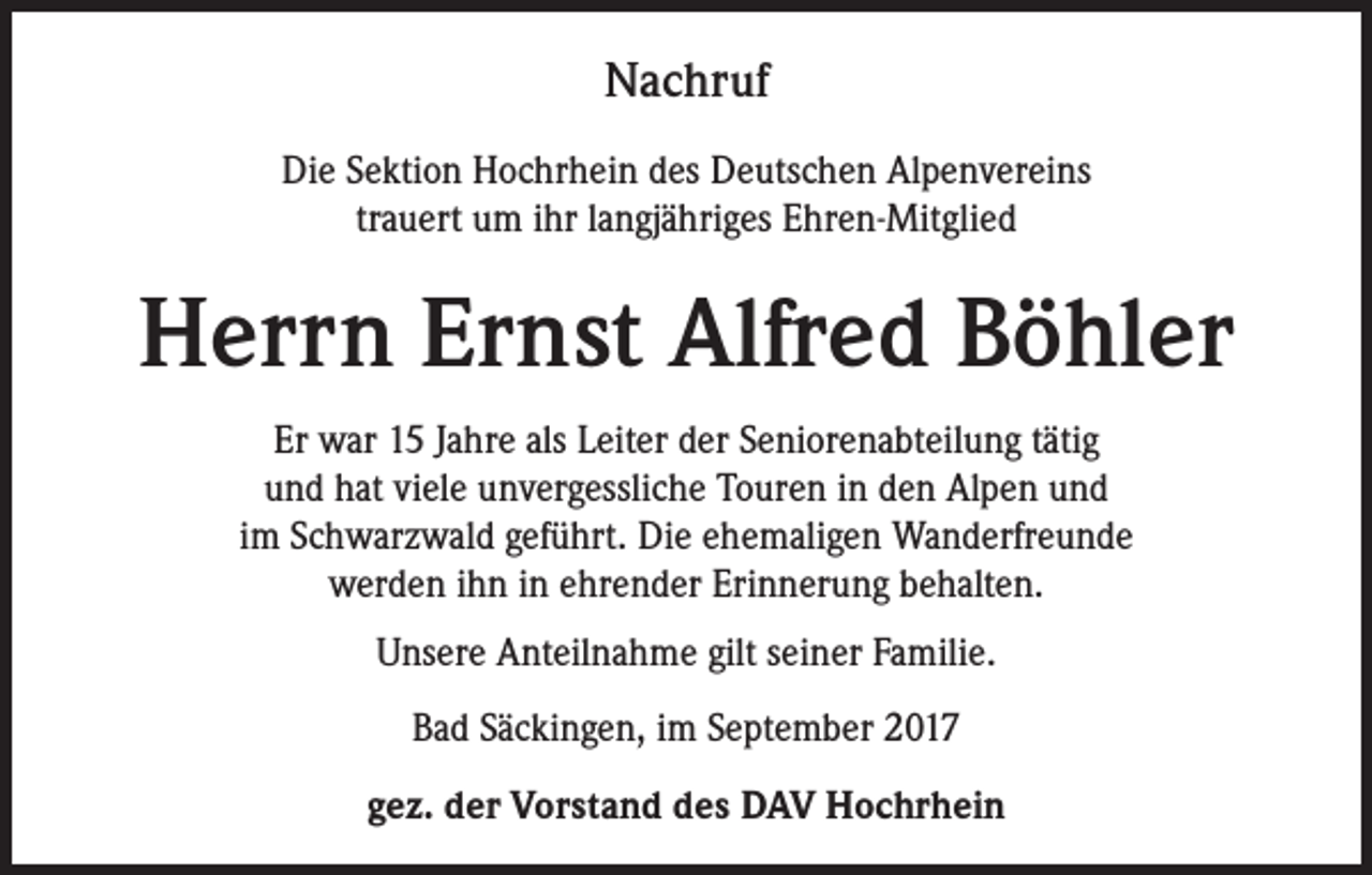 <p>Nachruf<br />Die Sektion Hochrhein des Deutschen Alpenvereins<br />trauert um ihr langjähriges Ehren-Mitglied</p><p>Herrn Ernst Alfred Böhler<br />Er war 15 Jahre als Leiter der Seniorenabteilung tätig<br />und hat viele unvergessliche Touren in den Alpen und<br />im Schwarzwald geführt. Die ehemaligen Wanderfreunde<br />werden ihn in ehrender Erinnerung behalten.<br />Unsere Anteilnahme gilt seiner Familie.<br />Bad Säckingen, im September 2017<br />gez. der Vorstand des DAV Hochrhein</p>