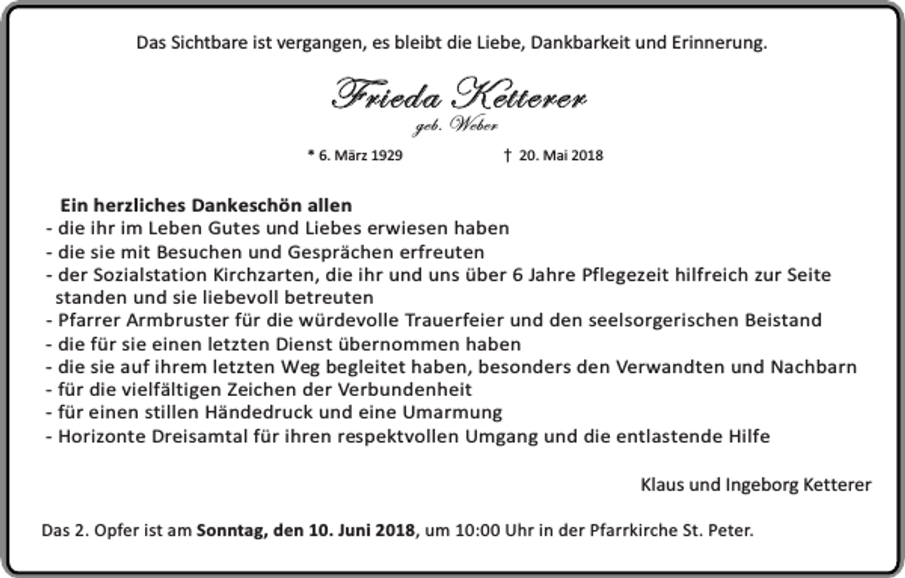 <p>Das Sichtbare ist vergangen, es bleibt die Liebe, Dankbarkeit und Erinnerung.</p><p>Frieda Ketterer<br />geb. Weber</p><p>* 6. März 1929</p><p>20. Mai 2018</p><p>Ein herzliches Dankeschön allen<br />- die ihr im Leben Gutes und Liebes erwiesen haben<br />- die sie mit Besuchen und Gesprächen erfreuten<br />- der Sozialstation Kirchzarten, die ihr und uns über 6 Jahre Pflegezeit hilfreich zur Seite<br />standen und sie liebevoll betreuten<br />- Pfarrer Armbruster für die würdevolle Trauerfeier und den seelsorgerischen Beistand<br />- die für sie einen letzten Dienst übernommen haben<br />- die sie auf ihrem letzten Weg begleitet haben, besonders den Verwandten und Nachbarn<br />- für die vielfältigen Zeichen der Verbundenheit<br />- für einen stillen Händedruck und eine Umarmung<br />- Horizonte Dreisamtal für ihren respektvollen Umgang und die entlastende Hilfe<br />Klaus und Ingeborg Ketterer<br />Das 2. Opfer ist am Sonntag, den 10. Juni 2018, um 10:00 Uhr in der Pfarrkirche St. Peter.</p>
