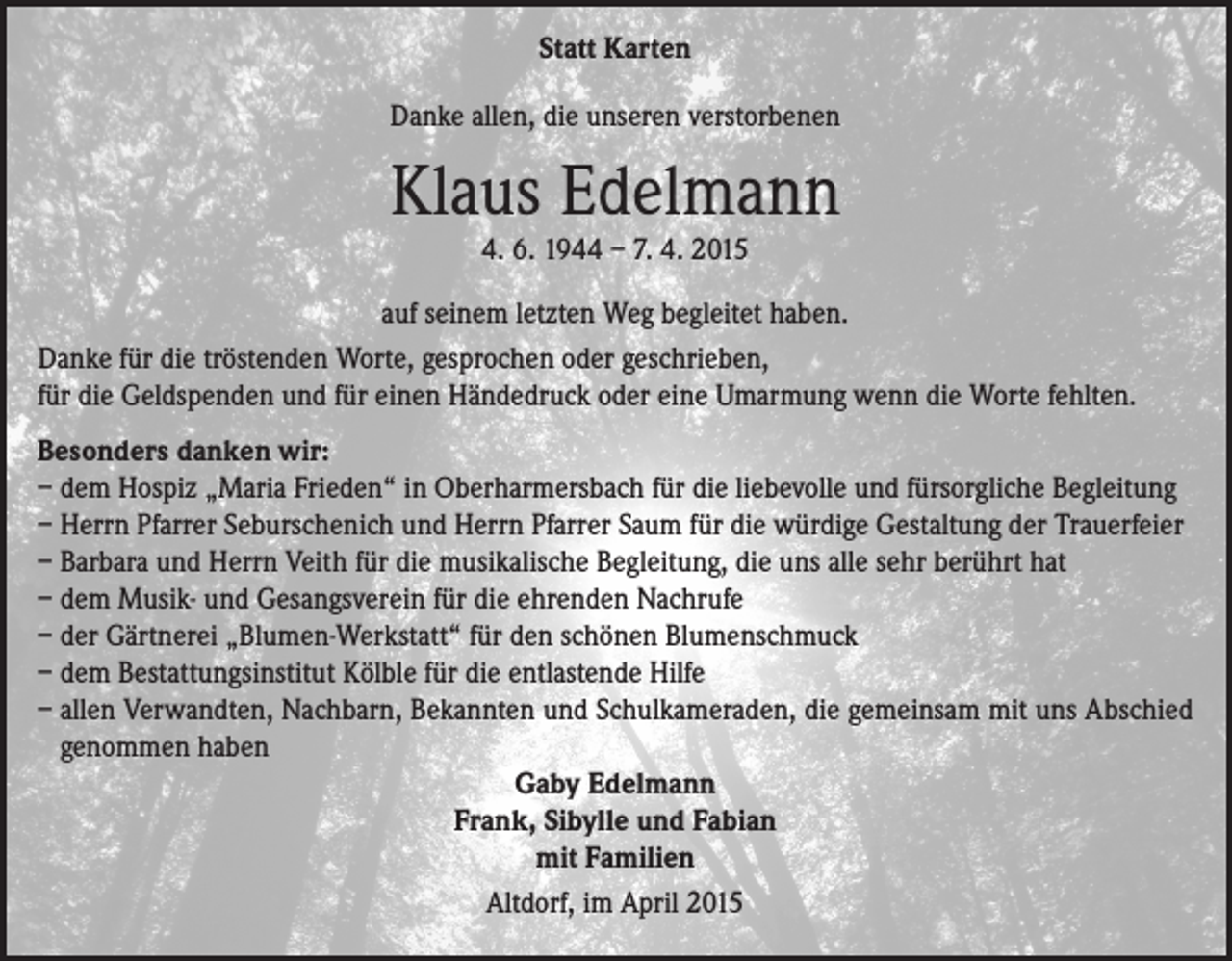<p>Statt Karten<br />Danke allen, die unseren verstorbenen</p><p>Klaus Edelmann<br />4. 6. 1944 – 7. 4. 2015</p><p>auf seinem letzten Weg begleitet haben.<br />Danke für die tröstenden Worte, gesprochen oder geschrieben,<br />für die Geldspenden und für einen Händedruck oder eine Umarmung wenn die Worte fehlten.<br />Besonders danken wir:<br />– dem Hospiz „Maria Frieden“ in Oberharmersbach für die liebevolle und fürsorgliche Begleitung<br />– Herrn Pfarrer Seburschenich und Herrn Pfarrer Saum für die würdige Gestaltung der Trauerfeier<br />– Barbara und Herrn Veith für die musikalische Begleitung, die uns alle sehr berührt hat<br />– dem Musik- und Gesangsverein für die ehrenden Nachrufe<br />– der Gärtnerei „Blumen-Werkstatt“ für den schönen Blumenschmuck<br />– dem Bestattungsinstitut Kölble für die entlastende Hilfe<br />– allen Verwandten, Nachbarn, Bekannten und Schulkameraden, die gemeinsam mit uns Abschied<br />genommen haben<br />Gaby Edelmann<br />Frank, Sibylle und Fabian<br />mit Familien<br />Altdorf, im April 2015</p>