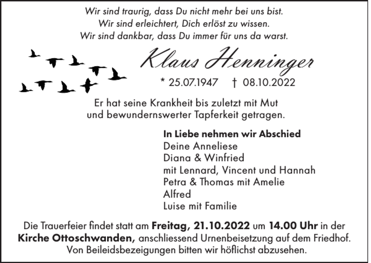 <p>Wir sind traurig, dass Du nicht mehr bei uns bist.<br />Wir sind erleichtert, Dich erlöst zu wissen.<br />Wir sind dankbar, dass Du immer für uns da warst.</p><p>Klaus Henninger<br />* 25.07.1947</p><p>† 08.10.2022</p><p>Er hat seine Krankheit bis zuletzt mit Mut<br />und bewundernswerter Tapferkeit getragen.<br />In Liebe nehmen wir Abschied</p><p>Deine Anneliese<br />Diana &amp; Winfried<br />mit Lennard, Vincent und Hannah<br />Petra &amp; Thomas mit Amelie<br />Alfred<br />Luise mit Familie<br />Die Trauerfeier findet statt am Freitag, 21.10.2022 um 14.00 Uhr in der<br />Kirche Ottoschwanden, anschliessend Urnenbeisetzung auf dem Friedhof.<br />Von Beileidsbezeigungen bitten wir höflichst abzusehen.</p>