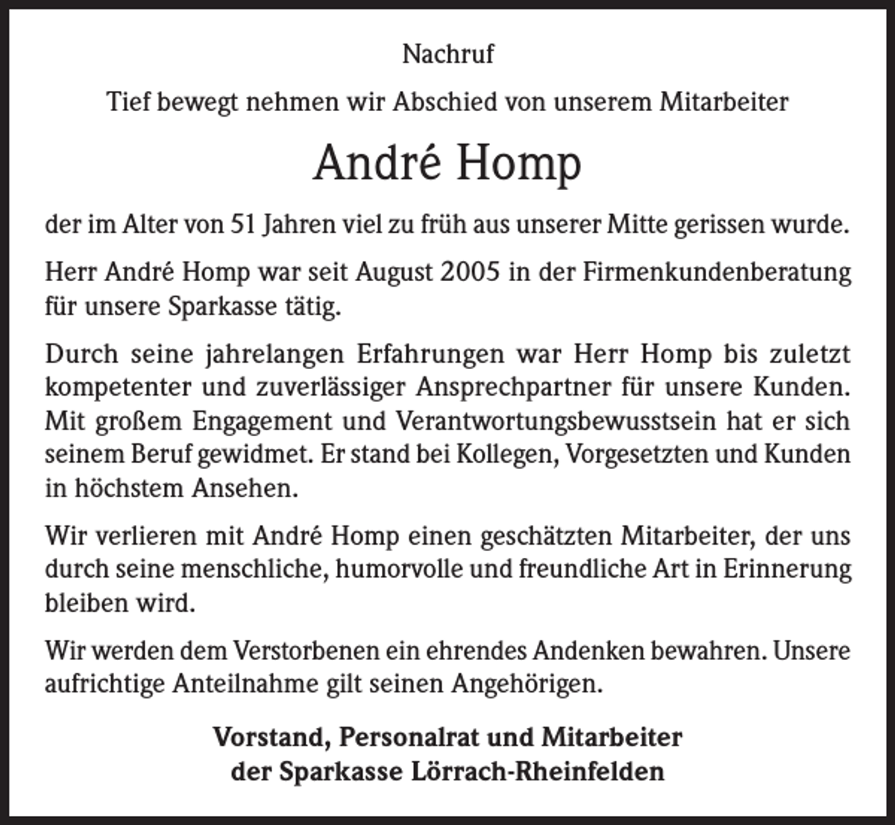 <p>Nachruf<br />Tief bewegt nehmen wir Abschied von unserem Mitarbeiter</p><p>André Homp<br />der im Alter von 51 Jahren viel zu früh aus unserer Mitte gerissen wurde.<br />Herr André Homp war seit August 2005 in der Firmenkundenberatung<br />für unsere Sparkasse tätig.<br />Durch seine jahrelangen Erfahrungen war Herr Homp bis zuletzt<br />­kompetenter und zuverlässiger Ansprechpartner für unsere Kunden.<br />Mit großem Engagement und Verantwortungsbewusstsein hat er sich<br />seinem Beruf gewidmet. Er stand bei Kollegen, Vorgesetzten und Kunden<br />in höchstem Ansehen.<br />Wir verlieren mit André Homp einen geschätzten Mitarbeiter, der uns<br />durch seine menschliche, humorvolle und freundliche Art in Erinnerung<br />bleiben wird.<br />Wir werden dem Verstorbenen ein ehrendes Andenken bewahren. ­Unsere<br />aufrichtige Anteilnahme gilt seinen Angehörigen.<br />Vorstand, Personalrat und Mitarbeiter<br />der Sparkasse Lörrach-Rheinfelden</p>