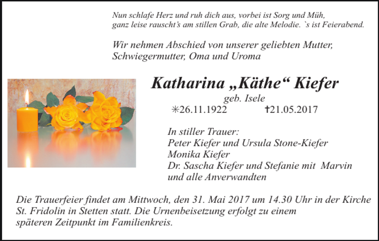 <p>Nun schlafe Herz und ruh dich aus, vorbei ist Sorg und Müh,<br />ganz leise rauscht’s am stillen Grab, die alte Melodie. `s ist Feierabend.</p><p>Wir nehmen Abschied von unserer geliebten Mutter,<br />Schwiegermutter, Oma und Uroma</p><p>Katharina „Käthe“ Kiefer<br />geb. Isele<br />✳26.11.1922<br />✝21.05.2017</p><p>In stiller Trauer:<br />Peter Kiefer und Ursula Stone-Kiefer<br />Monika Kiefer<br />Dr. Sascha Kiefer und Stefanie mit Marvin<br />und alle Anverwandten<br />Die Trauerfeier findet am Mittwoch, den 31. Mai 2017 um 14.30 Uhr in der Kirche<br />St. Fridolin in Stetten statt. Die Urnenbeisetzung erfolgt zu einem<br />späteren Zeitpunkt im Familienkreis.</p>