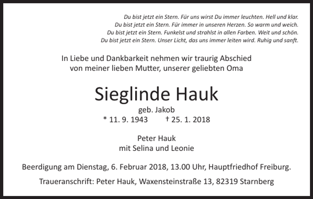 <p>Du bist jetzt ein Stern. Für uns wirst Du immer leuchten. Hell und klar.<br />Du bist jetzt ein Stern. Für immer in unseren Herzen. So warm und weich.<br />Du bist jetzt ein Stern. Funkelst und strahlst in allen Farben. Weit und schön.<br />Du bist jetzt ein Stern. Unser Licht, das uns immer leiten wird. Ruhig und sanft.</p><p>In Liebe und Dankbarkeit nehmen wir traurig Abschied<br />von meiner lieben Mutter, unserer geliebten Oma</p><p>Sieglinde Hauk<br />geb. Jakob<br />* 11. 9. 1943 † 25. 1. 2018<br />Peter Hauk<br />mit Selina und Leonie<br />Beerdigung am Dienstag, 6. Februar 2018, 13.00 Uhr, Hauptfriedhof Freiburg.<br />Traueranschrift: Peter Hauk, Waxensteinstraße 13, 82319 Starnberg</p>
