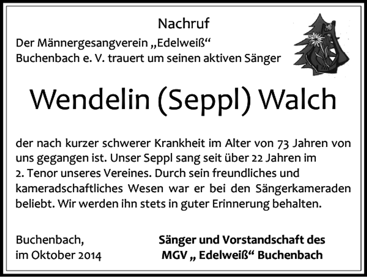 <p>Nachruf<br />Der Männergesangverein „Edelweiß“<br />Buchenbach e. V. trauert um seinen aktiven Sänger</p><p>Wendelin (Seppl) Walch<br />der nach kurzer schwerer Krankheit im Alter von 73 Jahren von<br />uns gegangen ist. Unser Seppl sang seit über 22 Jahren im<br />2. Tenor unseres Vereines. Durch sein freundliches und<br />kameradschaftliches Wesen war er bei den Sängerkameraden<br />beliebt. Wir werden ihn stets in guter Erinnerung behalten.</p><p>Buchenbach,<br />im Oktober 2014</p><p>Sänger und Vorstandschaft des<br />MGV „ Edelweiß“ Buchenbach</p>