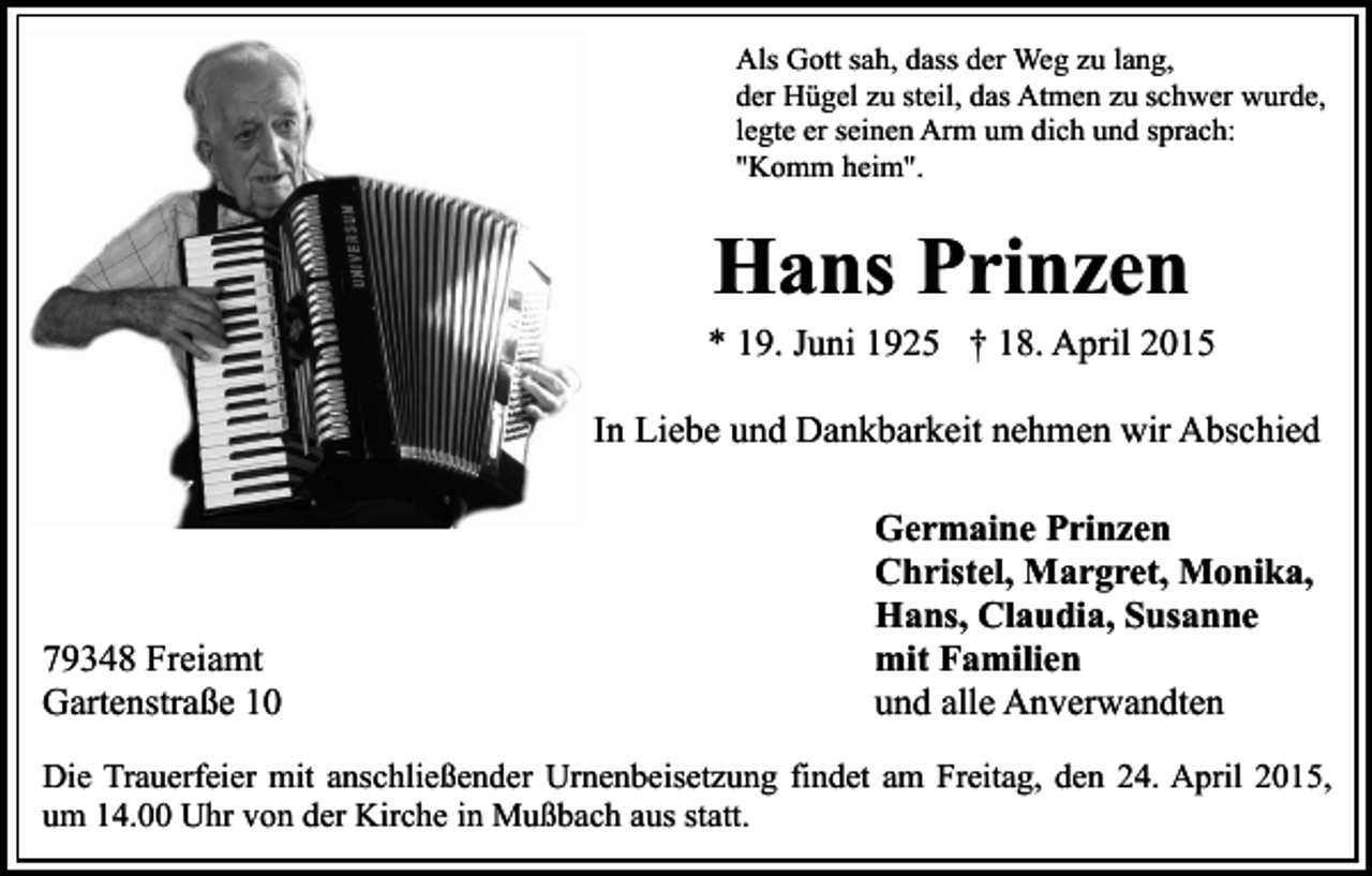 <p>Als Gott sah, dass der Weg zu lang,<br />der Hügel zu steil, das Atmen zu schwer wurde,<br />legte er seinen Arm um dich und sprach:<br />"Komm heim".</p><p>Hans Prinzen<br />* 19. Juni 1925 † 18. April 2015<br />In Liebe und Dankbarkeit nehmen wir Abschied</p><p>79348 Freiamt<br />Gartenstraße 10</p><p>Germaine Prinzen<br />Christel, Margret, Monika,<br />Hans, Claudia, Susanne<br />mit Familien<br />und alle Anverwandten</p><p>Die Trauerfeier mit anschließender Urnenbeisetzung findet am Freitag, den 24. April 2015,<br />um 14.00 Uhr von der Kirche in Mußbach aus statt.</p>