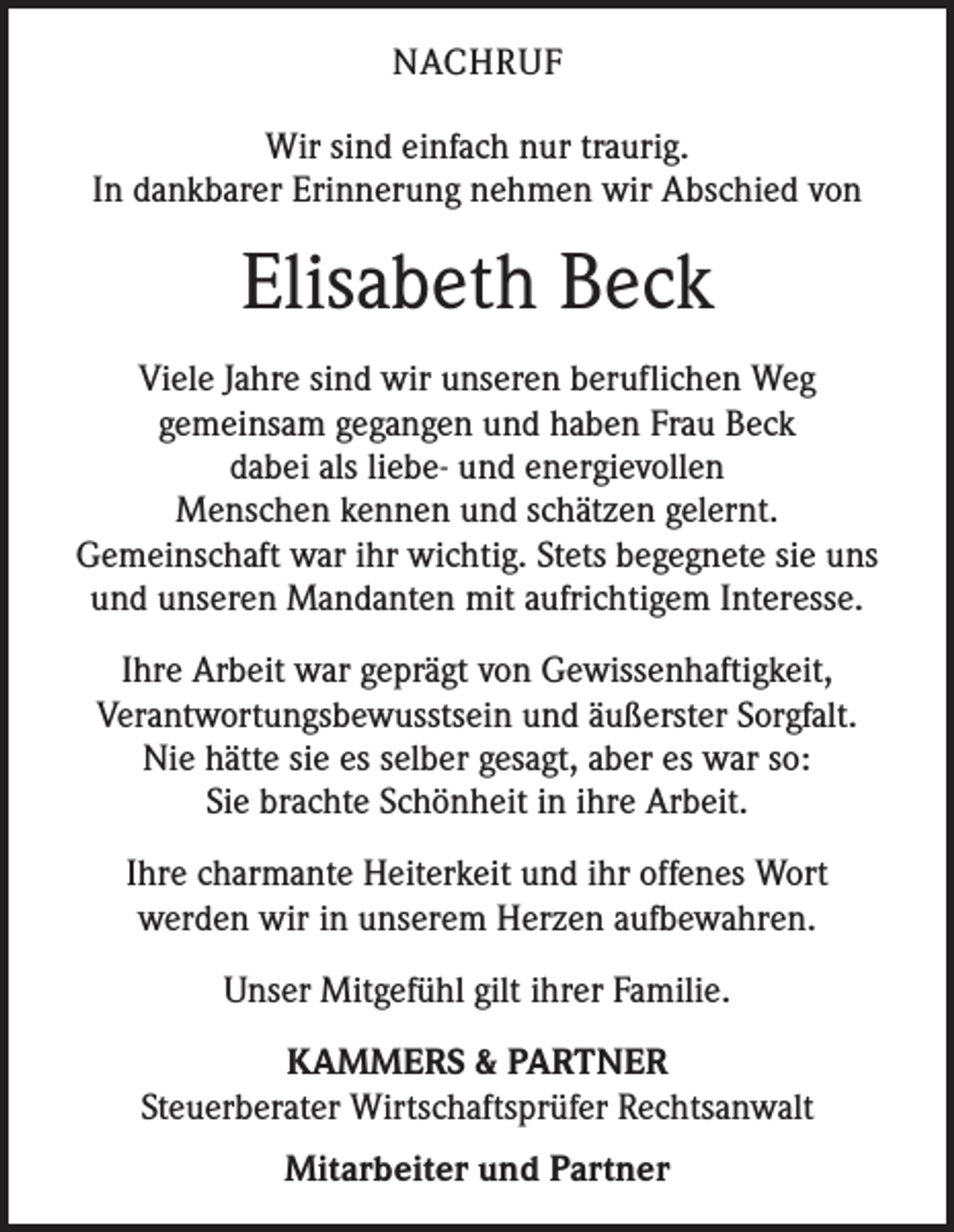 <p>NACHRUF<br />Wir sind einfach nur traurig.<br />In dankbarer Erinnerung nehmen wir Abschied von</p><p>Elisabeth Beck<br />Viele Jahre sind wir unseren beruflichen Weg<br />gemeinsam gegangen und haben Frau Beck<br />dabei als liebe- und energievollen<br />Menschen kennen und schätzen gelernt.<br />Gemeinschaft war ihr wichtig. Stets begegnete sie uns<br />und unseren Mandanten mit aufrichtigem Interesse.<br />Ihre Arbeit war geprägt von Gewissenhaftigkeit,<br />Verantwortungsbewusstsein und äußerster Sorgfalt.<br />Nie hätte sie es selber gesagt, aber es war so:<br />Sie brachte Schönheit in ihre Arbeit.<br />Ihre charmante Heiterkeit und ihr offenes Wort<br />werden wir in unserem Herzen aufbewahren.<br />Unser Mitgefühl gilt ihrer Familie.<br />KAMMERS &amp; PARTNER<br />Steuerberater Wirtschaftsprüfer Rechtsanwalt<br />Mitarbeiter und Partner</p>