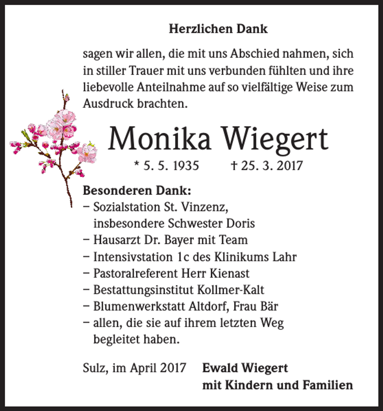 <p>Herzlichen Dank<br />sagen wir allen, die mit uns Abschied nahmen, sich<br />in stiller Trauer mit uns verbunden fühlten und ihre<br />liebevolle Anteilnahme auf so vielfältige Weise zum<br />Ausdruck brachten.</p><p>Monika Wiegert<br />* 5. 5. 1935</p><p>† 25. 3. 2017</p><p>Besonderen Dank:<br />– Sozialstation St. Vinzenz,<br />insbesondere Schwester Doris<br />– Hausarzt Dr. Bayer mit Team<br />– Intensivstation 1c des Klinikums Lahr<br />– Pastoralreferent Herr Kienast<br />– Bestattungsinstitut Kollmer-Kalt<br />– Blumenwerkstatt Altdorf, Frau Bär<br />– allen, die sie auf ihrem letzten Weg<br />begleitet haben.<br />Sulz, im April 2017 Ewald Wiegert</p><p>mit Kindern und Familien</p>