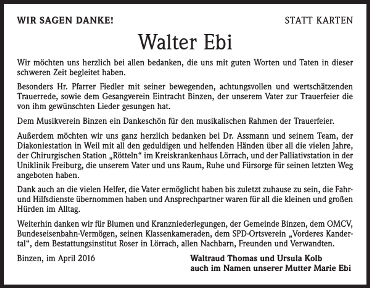 <p>WIR SAGEN DANKE!</p><p>STATT KARTEN</p><p>Walter Ebi<br />Wir möchten uns herzlich bei allen bedanken, die uns mit guten Worten und Taten in dieser<br />schweren Zeit begleitet haben.<br />Besonders Hr. Pfarrer Fiedler mit seiner bewegenden, achtungsvollen und wertschätzenden<br />Trauerrede, sowie dem Gesangverein Eintracht Binzen, der unserem Vater zur Trauerfeier die<br />von ihm gewünschten Lieder gesungen hat.<br />Dem Musikverein Binzen ein Dankeschön für den musikalischen Rahmen der Trauerfeier.<br />Außerdem möchten wir uns ganz herzlich bedanken bei Dr. Assmann und seinem Team, der<br />Diakoniestation in Weil mit all den geduldigen und helfenden Händen über all die vielen Jahre,<br />der Chirurgischen Station „Rötteln“ im Kreiskrankenhaus Lörrach, und der Palliativstation in der<br />Uniklinik Freiburg, die unserem Vater und uns Raum, Ruhe und Fürsorge für seinen ­letzten Weg<br />angeboten haben.<br />Dank auch an die vielen Helfer, die Vater ermöglicht haben bis zuletzt zuhause zu sein, die Fahrund Hilfsdienste übernommen haben und Ansprechpartner waren für all die kleinen und großen<br />Hürden im Alltag.<br />Weiterhin danken wir für Blumen und Kranzniederlegungen, der Gemeinde Binzen, dem OMCV,<br />Bundeseisenbahn-Vermögen, seinen Klassenkameraden, dem SPD-Ortsverein „Vorderes Kandertal“, dem Bestattungsinstitut Roser in Lörrach, allen Nachbarn, Freunden und Verwandten.<br />Binzen, im April 2016</p><p>Waltraud Thomas und Ursula Kolb<br />auch im Namen unserer Mutter Marie Ebi</p>