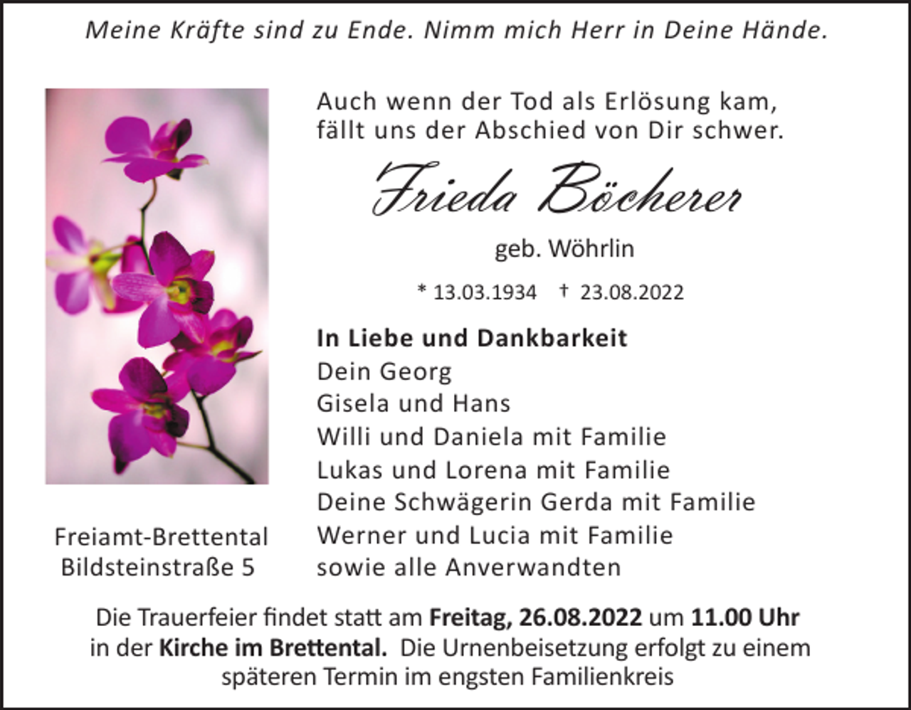 <p>Meine Kräfte sind zu Ende. Nimm mich Herr in Deine Hände.<br />Auch wenn der Tod als Erlösung kam,<br />fällt uns der Abschied von Dir schwer.</p><p>Frieda Böcherer<br />geb. Wöhrlin<br />* 13.03.1934 † 23.08.2022</p><p>Freiamt-Brettental<br />Bildsteinstraße 5</p><p>In Liebe und Dankbarkeit<br />Dein Georg<br />Gisela und Hans<br />Willi und Daniela mit Familie<br />Lukas und Lorena mit Familie<br />Deine Schwägerin Gerda mit Familie<br />Werner und Lucia mit Familie<br />sowie alle Anverwandten</p><p>Die Trauerfeier findet statt am Freitag, 26.08.2022 um 11.00 Uhr<br />in der Kirche im Brettental. Die Urnenbeisetzung erfolgt zu einem<br />späteren Termin im engsten Familienkreis</p>