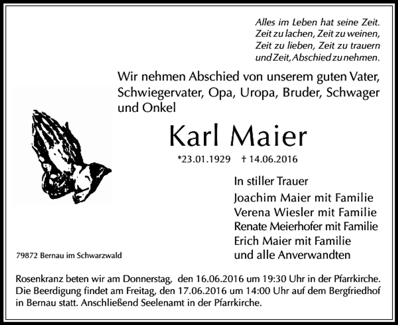 <p>Alles im Leben hat seine Zeit.<br />Zeit zu lachen, Zeit zu weinen,<br />Zeit zu lieben, Zeit zu trauern<br />und Zeit, Abschied zu nehmen.</p><p>Wir nehmen Abschied von unserem guten Vater,<br />Schwiegervater, Opa, Uropa, Bruder, Schwager<br />und Onkel</p><p>Karl Maier<br />*23.01.1929</p><p>79872 Bernau im Schwarzwald</p><p>† 14.06.2016</p><p>In stiller Trauer<br />Joachim Maier mit Familie<br />Verena Wiesler mit Familie<br />Renate Meierhofer mit Familie<br />Erich Maier mit Familie<br />und alle Anverwandten</p><p>Rosenkranz beten wir am Donnerstag, den 16.06.2016 um 19:30 Uhr in der Pfarrkirche.<br />Die Beerdigung findet am Freitag, den 17.06.2016 um 14:00 Uhr auf dem Bergfriedhof<br />in Bernau statt. Anschließend Seelenamt in der Pfarrkirche.</p>