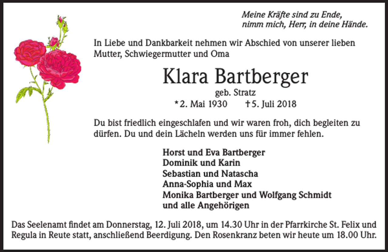 <p>Meine Kräfte sind zu Ende,<br />nimm mich, Herr, in deine Hände.</p><p>In Liebe und Dankbarkeit nehmen wir Abschied von unserer lieben<br />Mutter, Schwiegermutter und Oma</p><p>Klara Bartberger<br />geb. Stratz<br />* 2. Mai 1930<br />† 5. Juli 2018</p><p>Du bist friedlich eingeschlafen und wir waren froh, dich begleiten zu<br />dürfen. Du und dein Lächeln werden uns für immer fehlen.<br />Horst und Eva Bartberger<br />Dominik und Karin<br />Sebastian und Natascha<br />Anna-Sophia und Max<br />Monika Bartberger und Wolfgang Schmidt<br />und alle Angehörigen<br />Das Seelenamt findet am Donnerstag, 12. Juli 2018, um 14.30 Uhr in der Pfarrkirche St. Felix und<br />Regula in Reute statt, anschließend Beerdigung. Den Rosenkranz beten wir heute um 18.00 Uhr.</p>