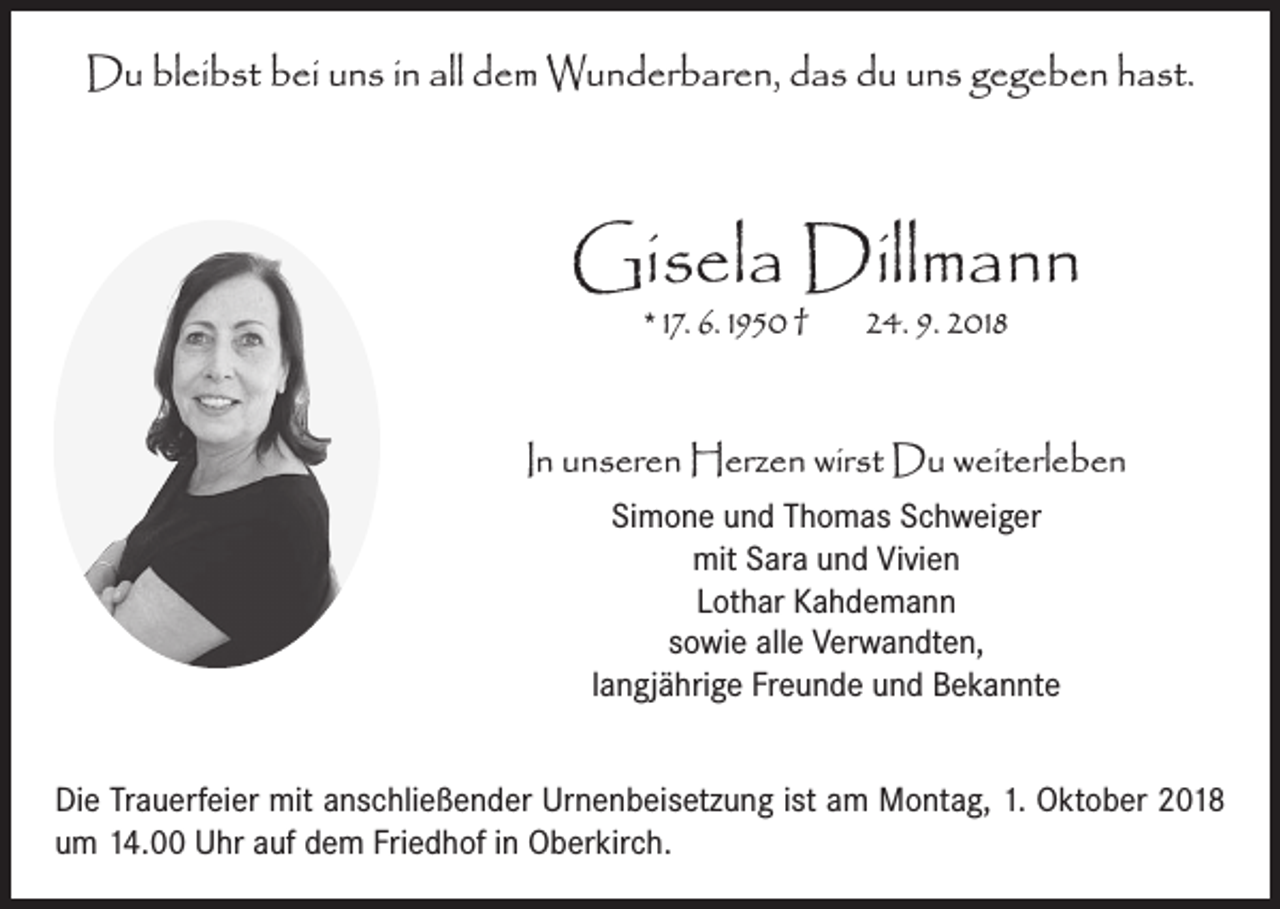 <p>Du bleibst bei uns in all dem Wunderbaren, das du uns gegeben hast.</p><p>Gisela Dillmann<br />* 17. 6. 1950 †</p><p>24. 9. 2018</p><p>In unseren Herzen wirst Du weiterleben<br />Simone und Thomas Schweiger<br />mit Sara und Vivien<br />Lothar Kahdemann<br />sowie alle Verwandten,<br />langjährige Freunde und Bekannte<br />Die Trauerfeier mit anschließender Urnenbeisetzung ist am Montag, 1. Oktober 2018<br />um 14.00 Uhr auf dem Friedhof in Oberkirch.</p>