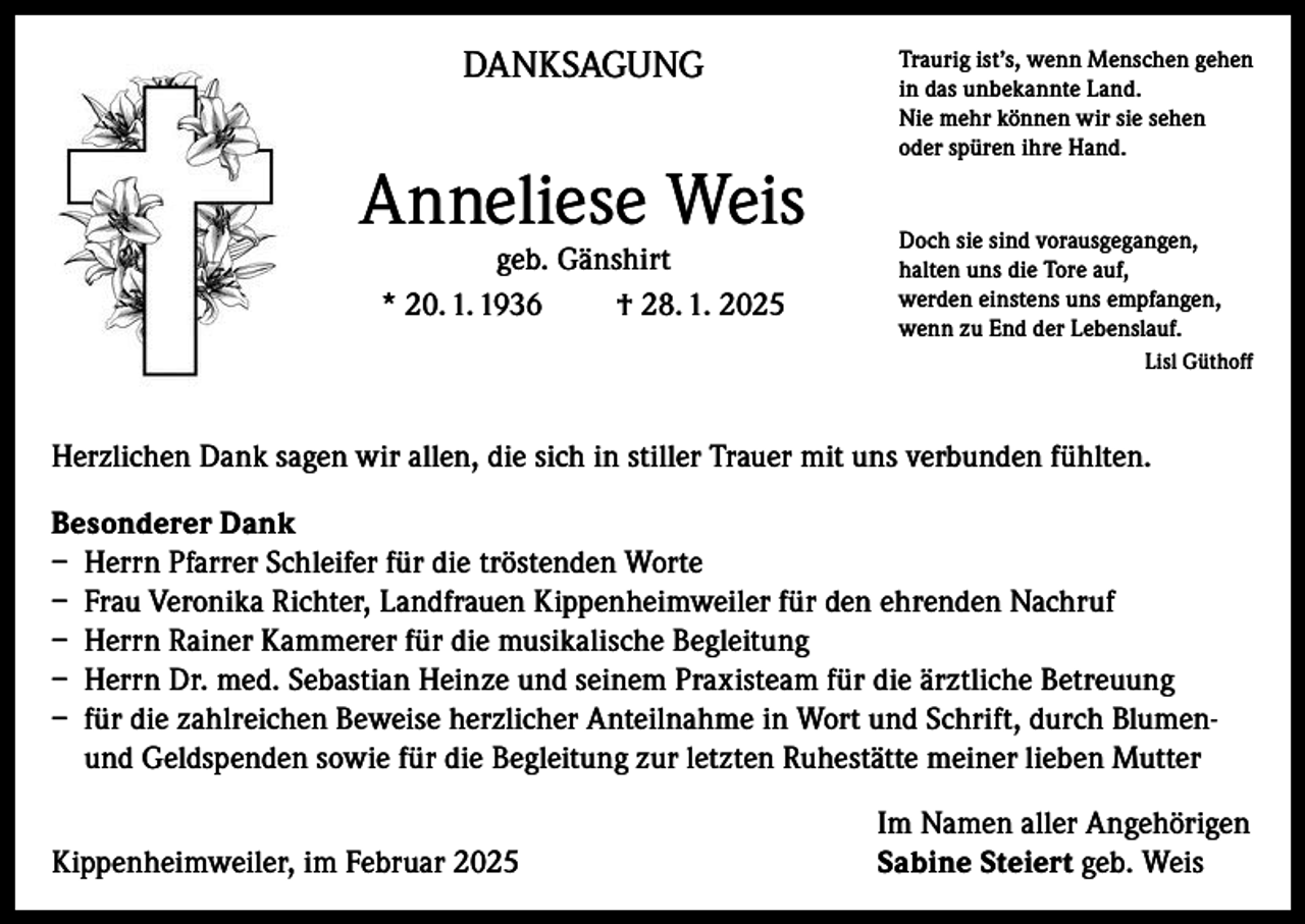 <p>DANKSAGUNG</p><p>Anneliese Weis<br />geb. Gänshirt<br />* 20. 1. 1936<br />† 28. 1. 2025</p><p>Traurig ist’s, wenn Menschen gehen<br />in das unbekannte Land.<br />Nie mehr können wir sie sehen<br />oder spüren ihre Hand.</p><p>Doch sie sind vorausgegangen,<br />halten uns die Tore auf,<br />werden einstens uns empfangen,<br />wenn zu End der Lebenslauf.<br />Lisl Güthoff</p><p>Herzlichen Dank sagen wir allen, die sich in stiller Trauer mit uns verbunden fühlten.<br />Besonderer Dank<br />– Herrn Pfarrer Schleifer für die tröstenden Worte<br />– Frau Veronika Richter, Landfrauen Kippenheimweiler für den ehrenden Nachruf<br />– Herrn Rainer Kammerer für die musikalische Begleitung<br />– Herrn Dr. med. Sebastian Heinze und seinem Praxisteam für die ärztliche Betreuung<br />– für die zahlreichen Beweise herzlicher Anteilnahme in Wort und Schrift, durch Blumenund Geldspenden sowie für die Begleitung zur letzten Ruhestätte meiner lieben Mutter</p><p>Kippenheimweiler, im Februar 2025</p><p>Im Namen aller Angehörigen<br />Sabine Steiert geb. Weis</p>