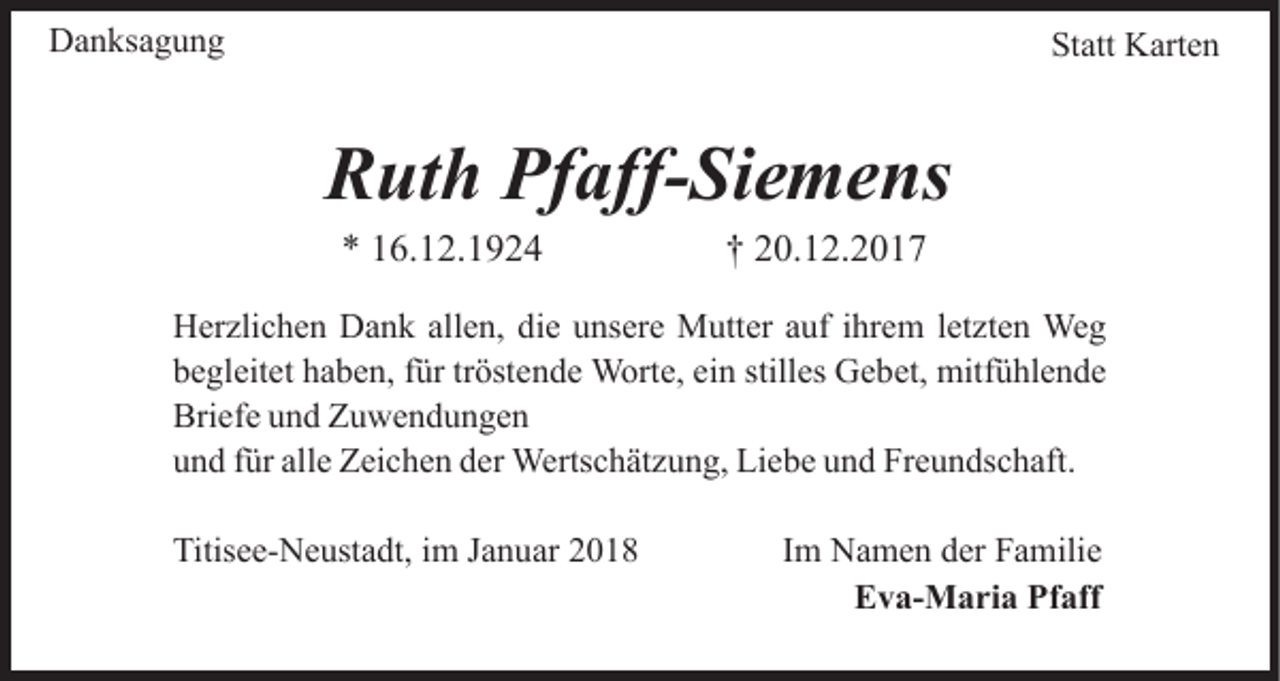 <p>DDanksagung<br />a n ks a g u n g</p><p>Statt<br />St att Karten<br />K art e n</p><p>R ut h Pf<br />aff- Si e m e ns<br />Ruth<br />Pfaff-Siemens<br />6. 1 2. 1 9 2 4<br />** 116.12.1924</p><p>†† 20.12.2017<br />2 0. 1 2. 2 0 1 7</p><p>H er zli c h e n DDank<br />Herzlichen<br />a n k all<br />allen,<br />e n, ddie<br />i e unsere<br />u ns er e Mutter<br />M utt er auf<br />a uf iihrem<br />hr em l et<br />letzten<br />zt e n Weg<br />We g<br />begleitet<br />ein<br />stilles<br />b e gl eit et hhaben,<br />a b e n, ffür<br />ür trtröstende<br />öst e n d e Worte,<br />W ort e, ei<br />n still<br />es Gebet,<br />G e b et, mitfühlende<br />mitf ü hl e n d e<br />Bri<br />ef e uund<br />n d ZZuwendungen<br />u we n d u n ge n<br />Briefe<br />alle<br />uund<br />n d ffür<br />ür all<br />e Zeichen<br />Z ei c h e n dder<br />er Wertschätzung,<br />W erts c h ät z u n g, Liebe<br />Li e b e und<br />u n d Freundschaft.<br />F r e u n ds c h aft.<br />Titisee-Neustadt,<br />Titis<br />e e- N e ust a dt, i im<br />m JJanuar<br />a n u ar</p><p>IImm Namen<br />N a m e n der<br />d er Familie<br />F a mili e<br />EEva-Maria<br />v a- M a ri a Pf<br />Pfaff<br />aff</p>