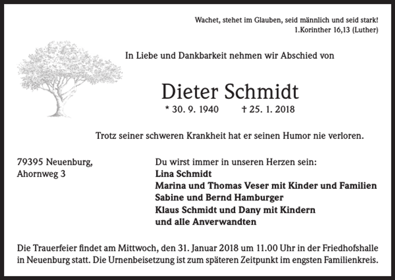 <p>Wachet, stehet im Glauben, seid männlich und seid stark!<br />1.Korinther 16,13 (Luther)</p><p>In Liebe und Dankbarkeit nehmen wir Abschied von</p><p>Dieter Schmidt<br />* 30. 9. 1940</p><p>† 25. 1. 2018</p><p>Trotz seiner schweren Krankheit hat er seinen Humor nie verloren.<br />79395 Neuenburg,<br />Du wirst immer in unseren Herzen sein:<br />Ahornweg 3 Lina Schmidt<br />Marina und Thomas Veser mit Kinder und Familien<br />Sabine und Bernd Hamburger<br />Klaus Schmidt und Dany mit Kindern<br />und alle Anverwandten<br />Die Trauerfeier findet am Mittwoch, den 31. Januar 2018 um 11.00 Uhr in der Friedhofshalle<br />in Neuenburg statt. Die Urnenbeisetzung ist zum späteren Zeitpunkt im engsten Familienkreis.</p>
