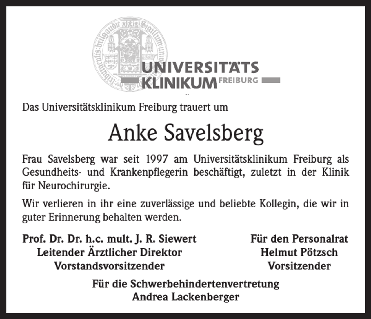 <p>Das Universitätsklinikum Freiburg trauert um</p><p>Anke Savelsberg<br />Frau Savelsberg war seit 1997 am Universitätsklinikum Freiburg als<br />­Gesundheits- und Krankenpflegerin beschäftigt, zuletzt in der ­Klinik<br />für Neurochirurgie.<br />Wir verlieren in ihr eine zuverlässige und beliebte Kollegin, die wir in<br />guter Erinnerung behalten werden.<br />Prof. Dr. Dr. h.c. mult. J. R. Siewert<br />Leitender Ärztlicher Direktor</p><p>Vorstandsvorsitzender</p><p>Für den Personalrat<br />Helmut Pötzsch<br />Vorsitzender</p><p>Für die Schwerbehindertenvertretung<br />Andrea Lackenberger</p>