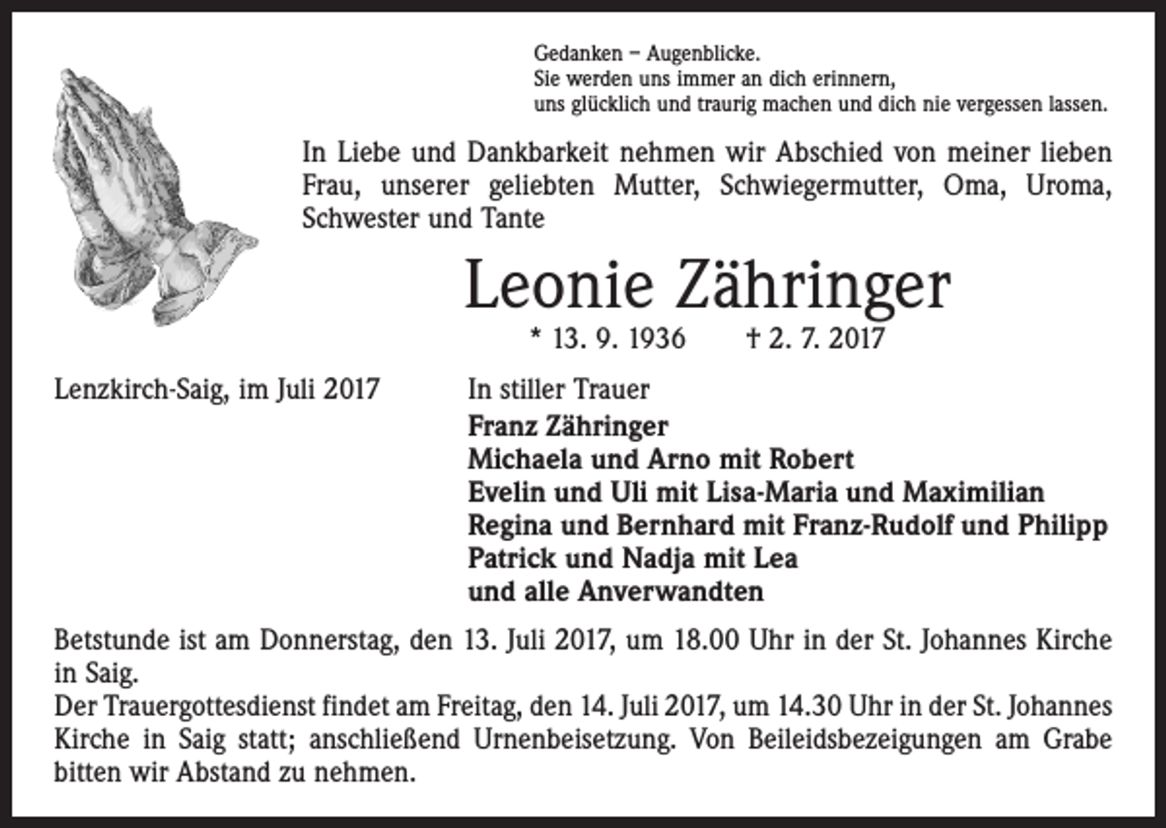 <p>Gedanken – Augenblicke.<br />Sie werden uns immer an dich erinnern,<br />uns glücklich und traurig machen und dich nie vergessen lassen.</p><p>In Liebe und Dankbarkeit nehmen wir Abschied von meiner lieben<br />Frau, unserer geliebten Mutter, Schwiegermutter, Oma, Uroma,<br />Schwester und Tante</p><p>Leonie Zähringer<br />* 13. 9. 1936 † 2. 7. 2017</p><p>Lenzkirch-Saig, im Juli 2017</p><p>In stiller Trauer<br />Franz Zähringer<br />Michaela und Arno mit Robert<br />Evelin und Uli mit Lisa-Maria und Maximilian<br />Regina und Bernhard mit Franz-Rudolf und Philipp<br />Patrick und Nadja mit Lea<br />und alle Anverwandten</p><p>Betstunde ist am Donnerstag, den 13. Juli 2017, um 18.00 Uhr in der St. Johannes Kirche<br />in Saig.<br />Der Trauergottesdienst findet am Freitag, den 14. Juli 2017, um 14.30 Uhr in der St. Johannes<br />Kirche in Saig statt; anschließend Urnenbeisetzung. Von Beileidsbezeigungen am Grabe<br />bitten wir Abstand zu nehmen.</p>