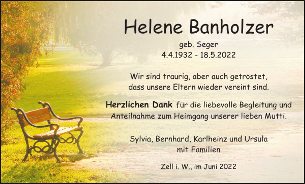 <p>Helene Banholzer<br />geb. Seger<br />4.4.1932 - 18.5.2022<br />Wir sind traurig, aber auch getröstet,<br />dass unsere Eltern wieder vereint sind.</p><p>Herzlichen Dank für die liebevolle Begleitung und<br />Anteilnahme zum Heimgang unserer lieben Mutti.<br />Sylvia, Bernhard, Karlheinz und Ursula<br />mit Familien<br />Zell i. W., im Juni 2022</p>